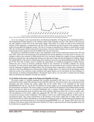 International Journal of Scientific Research and Engineering Development-– Volume 2 Issue 1, Jan-Feb 2019
Available at www.ijsred.com
ISSN: 2581-7175 ©IJSRED: All Rights are Reserved Page 99
Figure 4. Evolution of the budgetary deficit of the Democratic Republic of Congo during the years 1989-2005
Source: Directed by the author based on data from the National Statistical Instiyute and the Ministry of Finance.
As we see in figures 3 and 4 presented above, the Democratic Republic of Congo has always had budget deficits.
The management of Public Finances is the Achilles tendon of the Congolese economy. The volume of net claims on
the state regularly exceeds 92% of the total money supply. Only about 5% is spent on credit to the economy.The
situation of this aggregate is complicated by the fact of the commitment and the execution of the expenses without
really worrying about the budgetary receipts. The rate of coverage of expenditure by ordinary revenue hardly exceeds
20%, the rest being pure inflation financed by the monetary emissions which unbalance the currency and the market
of goods and services. Expenses increase by 2800% from one year to the next.
The decline in contribution revenues is due to the sluggishness of the economy following looting in late 1991 and
early 1993, which led to the destruction of the production tool and the shutdown of several sectors of activity. It is
enough to observe the evolution of GDP growth rate to be convinced. Despite this sluggish revenue spending has
picked up, especially the wage heading that running costs that tend to align with the development of inflation. Hence
the unpredictability of the erosion of purchasing power leading to incessant wage demands[Bakumanya B.-M., 2008,
pp. 61-63]. This state of affairs seems to indicate the impossibility of a balanced management of public finances
without the prior revival of domestic production based on the restoration of favorable conditions for private
investment. To cope with the many public spending expenses, the government derives resources from taxes. Faced
with the challenge of keeping the budget balance, the government finds it impossible to balance their expenditures
with the revenue from different taxes, which usually implies a budget deficit. It is observed in the developing country
where the system of tax collection, where institutions and capital markets are less developed, the fiscal imbalance is
often the basis of inflation and hyperinflation. Through the figures above, we were able to visualize how the budget
deficit of the Democratic Republic of Congo has changed.
2.3. Evolution of the money supply in the Democratic Republic of Congo
The money supply is a monetary aggregate that is usually assimilated to M2, that is to say, to the set of claims
constituted by money supply (M1) and quasi-money (M2-M1). However, the notion remains very constraining for the
specialists who then consider the money supply like all the credits likely to be controlled by the central
bank[KISONIA M., Op. Cit., pp.36-38]. The definition of money supply is an accounting definition that falls within
the nomenclature conventions. The money supply as currently defined by the European Central Bank (ECB) includes
liquid assets that are likely to be converted immediately into a currency without significant risk of capital and
therefore represent potential means of payment that can be realized, without any effect. loss of value or surplus value.
The decomposition of the money supply into aggregates M1, M2, M3 is based on the greater or lesser ease of
conversion into money of their components. This induces a more or less stable holding behavior of these assets by
non-financial agents. The current classification of the elements of the money supply thus no longer refers as the
classifications prior to 1986 to the banking or non-banking constitutional status of issuing financial intermediaries but
to the monetary and financial behavior of non-financial agents[BERNIER et al. , ed. Dunod, 2001, pp.23-25]. The
evolution of the money supply in the Democratic Republic of Congo is represented by the following graph which will
be divided into two graphs due to space:
 