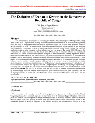 International Journal of Scientific Research and Engineering Development-– Volume 2 Issue 1, Jan-Feb 2019
Available at www.ijsred.com
ISSN: 2581-7175 ©IJSRED: All Rights are Reserved Page 118
The Evolution of Economic Growth in the Democratic
Republic of Congo
PhD. Marcel Kamba-Kibatshi1
Department of Economics
Institute of Sociology
Faculty of Historical and Social Science
Cardinal Stefan Wyszyński University in Warsaw,Poland
----------------------------------------************************---------------------------------
Abstract
The article analyzes the evolution of economic growth in the Democratic Republic of Congo for the period
from 2010 to 2014. Despite various recovery measures implemented to stabilize it, its economy was languishing
under the effect of fundamental imbalances that are accentuated during the so-called 'total economic rundown'
period, from 1991 to 2001. To characterize the nature of growth and formulate appropriate policies and strategies
that, for example, would reduce poverty, we the most profitable economic growth for this country. The empirical
results show that the point estimates of these indicators are not very precise. The period 2010-2014 marks the
continuation of a new economic era that began since 2001: an era of economic reforms and institutional
stabilization in a context of international openness, after years of political turbulence (looting, importation of inter-
ethnic tensions in Rwanda, wars, and armed conflicts) and international disruption. The analysis of the evolution of
economic growth in this country shows that economic mismanagement has distorted fiscal and monetary cycles
and led to a loss of hard currency due to declining export earnings, a collapse of the financial system and galloping
inflation - factors that have virtually paralyzed public and private investment. However, the authorities must take
credible measures to promote private investment in the long term, while ensuring economic growth that does not
exclude anyone and benefits all Congolese, "he said. Young Congolese are actively looking for job opportunities,
according to the new report. The old private sector, excluding recently privatized state-owned enterprises, could
create at most 300,000 jobs, or 1.2% of the labor force. The rest will have to fall back to subsistence agriculture or
the informal sector. Since the situation has not improved significantly since 2006, the Bank emphasizes that the
Government will have to ensure that young people are offered employment opportunities in all sectors that are
growth poles.
JEL classification: D63, O2, C19, C33
Keywords: economic, growth, evolution, production, innovation
----------------------------------------************************---------------------------------
INTRODUCTION
1. Problematic
The economic growth is a major concern for developing countries in general and the Democratic Republic of
Congo in particular. It is essentially a process to improve the lives of individuals by providing them with more
goods and services. This development is brought about by measures of increasing economic production based on
classical factors, such as the quantity of capital, labor, productivity and innovation. The economic growth of the
Democratic Republic of Congo is supported by the primary, secondary and tertiary sectors. As well as in the
RESEARCH ARTICLE OPEN ACCESS
 