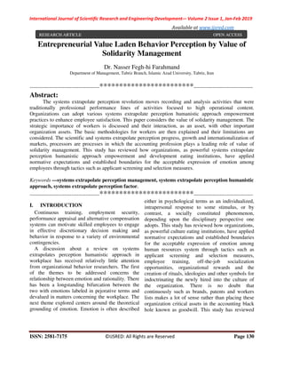 International Journal of Scientific Research and Engineering Development-– Volume 2 Issue 1, Jan-Feb 2019
Available at www.ijsred.com
ISSN: 2581-7175 ©IJSRED: All Rights are Reserved Page 130
Entrepreneurial Value Laden Behavior Perception by Value of
Solidarity Management
Dr. Nasser Fegh-hi Farahmand
Department of Management, Tabriz Branch, Islamic Azad University, Tabriz, Iran
----------------------------------------************************----------------------------------
Abstract:
The systems extrapolate perception revolution moves recording and analysis activities that were
traditionally professional performance lines of activities focused to high operational content.
Organizations can adopt various systems extrapolate perception humanistic approach empowerment
practices to enhance employee satisfaction. This paper considers the value of solidarity management. The
strategic importance of workers is discussed and their interaction, as an asset, with other important
organization assets. The basic methodologies for workers are then explained and their limitations are
considered. The scientific and systems extrapolate perception progress, growth and internationalization of
markets, processors are processes in which the accounting profession plays a leading role of value of
solidarity management. This study has reviewed how organizations, as powerful systems extrapolate
perception humanistic approach empowerment and development eating institutions, have applied
normative expectations and established boundaries for the acceptable expression of emotion among
employees through tactics such as applicant screening and selection measures.
Keywords —systems extrapolate perception management, systems extrapolate perception humanistic
approach, systems extrapolate perception factor.
----------------------------------------************************----------------------------------
I. INTRODUCTION
Continuous training, employment security,
performance appraisal and alternative compensation
systems can motivate skilled employees to engage
in effective discretionary decision making and
behavior in response to a variety of environmental
contingencies.
A discussion about a review on systems
extrapolates perception humanistic approach in
workplace has received relatively little attention
from organizational behavior researchers. The first
of the themes to be addressed concerns the
relationship between emotion and rationality. There
has been a longstanding bifurcation between the
two with emotions labeled in pejorative terms and
devalued in matters concerning the workplace. The
next theme explored centers around the theoretical
grounding of emotion. Emotion is often described
either in psychological terms as an individualized,
intrapersonal response to some stimulus, or by
contrast, a socially constituted phenomenon,
depending upon the disciplinary perspective one
adopts. This study has reviewed how organizations,
as powerful culture eating institutions, have applied
normative expectations and established boundaries
for the acceptable expression of emotion among
human resources system through tactics such as
applicant screening and selection measures,
employee training, off-the-job socialization
opportunities, organizational rewards and the
creation of rituals, ideologies and other symbols for
indoctrinating the newly hired into the culture of
the organization. There is no doubt that
continuously such as brands, patents and workers
lists makes a lot of sense rather than placing these
organization critical assets in the accounting black
hole known as goodwill. This study has reviewed
RESEARCH ARTICLE OPEN ACCESS
 