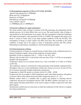 International Journal of Scientific Research and Engineering Development-– Volume 2 Issue 1, Jan-Feb 2019
Available at www.ijsred.com
ISSN: 2581-7175 ©IJSRED: All Rights are Reserved Page 159
2) Thermodynamic properties of CH4 at S.T.P (273K, 101325Pa)
Specific heat capacity Cp= 2.165Kj/kgK
Molar mass M = 16.04kg/kmol
Density þ = 0.72kg/m3
Individual gas constant R= 0.518Kj/kgK
Lower calorific value H
u = 50000Kj/kg, Hu, n= 36000Kj/m3
n
3) Properties of Biogas for engine performance
The actual calorific value of biogas is function of the CH4 percentage, the temperature and the
absolute pressure, all of which differs from case to case. The actual calorific value of biogas is
vital parameter for the performance of an engine. The fuel consumption of Internal Combustion
(IC) engine using biogas is often specified in m3
n/h or m3
n/kWh. The standard cubic meter (m3
n)
means a volume of 1cubic meter of gas under standard conditions (273K and 10132Pa). The
consumption of biogas in actual volume will differ from these data according to the actual
conditions of biogas fed to the engine in terms of temperature, pressure and CH4 content.
Determining of actual biogas consumption is vital for dimensioning the engine.
4) Technical parameter of biogas
Technical properties of biogas are essential because of their effect on the combustion process in
Internal Combustion engines. Some of these properties are itemize below:
Ignitability of CH4 in combustion: CH4: 5…..15Vol. % Air: 95%...85%.
Mixtures with less than 5Vol. % and mixture with more than 15Vol. % of CH4 are not properly
ignitable with spark ignition.
Combustion velocity (cc) in a mixture with air at p = 1bar: cc=0.20m/s at 7% CH4, cc= 0.38m/s
at 10% CH4.
The combustion velocity is a function the volume percentage of the burnable component (CH4).
The highest value of cc is near stoichiometric air/fuel ratio, mostly at an excess air ratio of 0.8 to
0.9. It increases drastically at higher temperatures and pressure.
Temperature at which CH4 ignites in a mixture with air Ti= 918K…1023K.
Compression ratio of an engine at which temperatures reach values high enough for self-ignition
in mixture with air (CO2 content increases possible compression ratio) e= 15….20
Methane number which is a standard value to specify fuel tendency to knocking (uneven
combustion and pressure development between TDC and BDC) methane and biogas are very
stable against knocking and therefore can be used in engines of higher compression ratios than
petrol engines.
Stoichiometric air/fuel ratio on a mass basis at which the combustion of CH4 with air is complete
but without unutilized air.
 