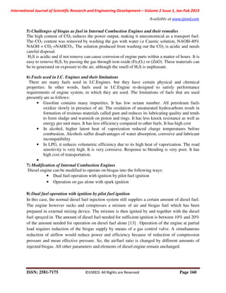 International Journal of Scientific Research and Engineering Development-– Volume 2 Issue 1, Jan-Feb 2019
Available at www.ijsred.com
ISSN: 2581-7175 ©IJSRED: All Rights are Reserved Page 160
5) Challenges of biogas as fuel in Internal Combustion Engines and their remedies
The high content of CO2 reduces the power output, making it uneconomical as a transport fuel.
The CO2 content was removed by washing the gas with water i.e Caustic solution, NAOH-40%
NAOH + CO2 =NAHCO3. The solution produced from washing out the CO2 is acidic and needs
careful disposal.
H2S is acidic and if not remove can cause corrosion of engine parts within a matter of hours. It is
easy to remove H2S, by passing the gas through iron oxide (Fe2O3) or (ZnO). These materials can
be re-generated on exposure to the air, although the smell of H2S is unpleasant.
6) Fuels used in I.C. Engines and their limitations
There are many fuels used in I.C.Engines. but they have certain physical and chemical
properties. In other words, fuels used in I.C.Engine re-designed to satisfy performance
requirements of engine system, in which they are used. The limitations of fuels that are used
presently are as follows:
• Gasoline contains many impurities. It has low octane number. All petroleum fuels
oxidize slowly in presence of air. The oxidation of unsaturated hydrocarbons result in
formation of resinous materials called gum and reduces its lubricating quality and tends
to form sludge and warmish on piston and rings. It has less knock resistance as well as
energy per unit mass. It has less efficiency compared to other fuels. It has high cost
• In alcohol, higher latent heat of vaporization reduced charge temperatures before
combustion. Alcohols suffer disadvantages of water absorption, corrosive and lubricant
incompatibility
• In LPG, it reduces volumetric efficiency due to its high heat of vaporization. The road
sensitivity is very high. It is very corrosive. Response to blending is very poor. It has
high cost of transportation.
•
7) Modification of Internal Combustion Engines
Diesel engine can be modified to operate on biogas into the following ways:
• Dual fuel operation with ignition by pilot fuel ignition
• Operation on gas alone with spark ignition
8) Dual fuel operation with ignition by pilot fuel ignition
In this case, the normal diesel fuel injection system still supplies a certain amount of diesel fuel.
The engine however sucks and compresses a mixture of air and biogas fuel which has been
prepared in external mixing device. The mixture is then ignited by and together with the diesel
fuel sprayed in. The amount of diesel fuel needed for sufficient ignition is between 10% and 20%
of the amount needed for operation on diesel fuel alone [13] . Operation of the engine at partial
load requires reduction of the biogas supply by means of a gas control valve. A simultaneous
reduction of airflow would reduce power and efficiency because of reduction of compression
pressure and mean effective pressure. So, the air/fuel ratio is changed by different amounts of
injected biogas. All other parameters and elements of diesel engine remain unchanged.
 