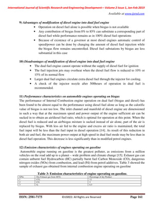 International Journal of Scientific Research and Engineering Development-– Volume 2 Issue 1, Jan-Feb 2019
Available at www.ijsred.com
ISSN: 2581-7175 ©IJSRED: All Rights are Reserved Page 161
9) Advantages of modification of diesel engine into dual fuel engine
• Operation on diesel fuel alone is possible when biogas is not available
• Any contribution of biogas from 0% to 85% can substitute a corresponding part of
diesel fuel while performance remains as in 100% diesel fuel operations
• Because of existence of a governor at most diesel engines automatic control of
speed/power can be done by changing the amount of diesel fuel injection while
the biogas flow remains uncontrolled. Diesel fuel substations by biogas are less
substantial in this case
10) Disadvantages of modification of diesel engine into dual fuel engine
• The dual fuel engine cannot operate without the supply of diesel fuel for ignition
• The fuel injection jets may overheat when the diesel fuel flow is reduced to 10% or
15% of its normal flow
• Larger dual fuel engines circulate extra diesel fuel through the injector for cooling.
• A check of the injector nozzle after 500hours of operation in dual fuel is
recommended.
11) Performance characteristics on automobile engines operating on biogas
The performance of Internal Combustion engine operation on dual fuel (biogas and diesel) has
been found to be almost equal to the performance using diesel fuel alone as long as the calorific
value of biogas is not too low. The inlet channel and manifold of diesel engine are dimensioned
in such a way that at the maximum speed and power output of the engine sufficient air can be
sucked in to obtain an air/diesel fuel ratio, which is optimal for operation at this point. When the
diesel fuel is reduced and an air/biogas mixture is sucked instead of air alone, part of the air is
replaced by biogas. With less air fed to the engine and excess air ratio is maintained, the total
fuel input will be less than the fuel input in diesel operation [14]. As result of this reduction in
both air and fuel, the maximum power output at high speed in dual fuel mode may be less than in
diesel fuel operation. This decrease is less significantly than in modified petrol engines.
12) Emission characteristics of engines operating on gasoline
Automobile engine running on gasoline is the greatest polluter, as emissions from a million
vehicles on the road add up to a planet – wide problem and climate change [15]. Exhaust gas can
contain unburnt fuel Hydrocarbon (HC) partially burnt fuel Carbon Monoxide (CO), dangerous
nitrogen oxides (NOx) from combustion, and lead (Pd) from petrol additives. Table 3 showed the
sample of exhaust gas obtained from internal combustion engine operating on gasoline
.Table 3: Emission characteristics of engine operating on gasoline.
S/No Dry Exhaust gas from (ICE) Percentage of dry Product
1 CO2 12
2 CO 5
3 02 6.5
 