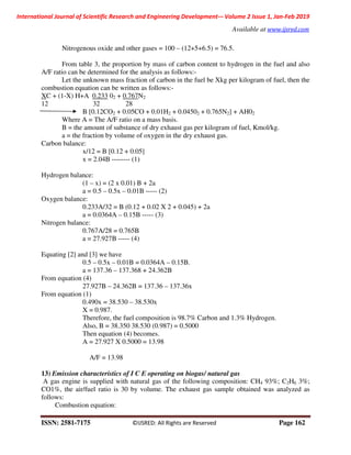 International Journal of Scientific Research and Engineering Development-– Volume 2 Issue 1, Jan-Feb 2019
Available at www.ijsred.com
ISSN: 2581-7175 ©IJSRED: All Rights are Reserved Page 162
Nitrogenous oxide and other gases = 100 – (12+5+6.5) = 76.5.
From table 3, the proportion by mass of carbon content to hydrogen in the fuel and also
A/F ratio can be determined for the analysis as follows:-
Let the unknown mass fraction of carbon in the fuel be Xkg per kilogram of fuel, then the
combustion equation can be written as follows:-
XC + (1-X) H+A 0.233 02 + 0.767N2
12 32 28
B [0.12CO2 + 0.05CO + 0.01H2 + 0.04502 + 0.765N2] + AH02
Where A = The A/F ratio on a mass basis.
B = the amount of substance of dry exhaust gas per kilogram of fuel, Kmol/kg.
a = the fraction by volume of oxygen in the dry exhaust gas.
Carbon balance:
x/12 = B [0.12 + 0.05]
x = 2.04B -------- (1)
Hydrogen balance:
(1 – x) = (2 x 0.01) B + 2a
a = 0.5 – 0.5x – 0.01B ----- (2)
Oxygen balance:
0.233A/32 = B (0.12 + 0.02 X 2 + 0.045) + 2a
a = 0.0364A – 0.15B ----- (3)
Nitrogen balance:
0.767A/28 = 0.765B
a = 27.927B ----- (4)
Equating [2] and [3] we have
0.5 – 0.5x – 0.01B = 0.0364A – 0.15B.
a = 137.36 – 137.368 + 24.362B
From equation (4)
27.927B – 24.362B = 137.36 – 137.36x
From equation (1)
0.490x = 38.530 – 38.530x
X = 0.987.
Therefore, the fuel composition is 98.7% Carbon and 1.3% Hydrogen.
Also, B = 38.350 38.530 (0.987) = 0.5000
Then equation (4) becomes.
A = 27.927 X 0.5000 = 13.98
A/F = 13.98
13) Emission characteristics of I C E operating on biogas/ natural gas
A gas engine is supplied with natural gas of the following composition: CH4 93%; C2H6 3%;
CO1%, the air/fuel ratio is 30 by volume. The exhaust gas sample obtained was analyzed as
follows:
Combustion equation:
 