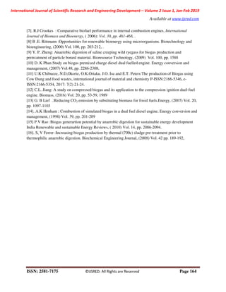 International Journal of Scientific Research and Engineering Development-– Volume 2 Issue 1, Jan-Feb 2019
Available at www.ijsred.com
ISSN: 2581-7175 ©IJSRED: All Rights are Reserved Page 164
[7]. R.J Crookes : Comparative biofuel performance in internal combustion engines, International
Journal of Biomass and Bioenergy, ( 2006): Vol. 30, pp. 461-468, .
[8] B .E. Rittmann :Opportunities for renewable bioenergy using microorganisms. Biotechnology and
bioengineering, (2000) Vol. 100, pp. 203-212, .
[9] Y. P. Zheng: Anaerobic digestion of saline creeping wild ryegass for biogas production and
pretrcatment of particle borard material. Bioresource Technology, (2009) Vol. 100, pp. 1588
[10] D. K Phan Study on biogas premixed charge diesel dual fuelled engine. Energy conversion and
management, (2007) Vol.48, pp. 2286-2308,
[11] U.K Chibueze, N.D,Okorie, O.K.Oriaku. J.O. Isu and E.T. Peters:The production of Biogas using
Cow Dung and food wastes, international journal of material and chemistry P-ISSN:2166-5346, e-
ISSN:2166-5354, 2017: 7(2) 21-24.
[12] C.L. Jiang: A study on compressed biogas and its application to the compression ignition duel-fuel
engine. Biomass, (2016) Vol. 20, pp. 53-59, 1989
[13] G. B Lief .:Reducing CO2 emission by substituting biomass for fossil fuels.Energy, (2007) Vol. 20,
pp. 1097-1103
[14]. A.K Henham : Combustion of simulated biogas in a dual fuel diesel engine. Energy conversion and
management, (1998) Vol. 39, pp. 201-209
[15] P.V Rao :Biogas generartion potential by anaerobic digestion for sustainable energy development
India Renewable and sustainable Energy Reviews, ( 2010) Vol. 14, pp. 2086-2094.
[16]. S, V Ferrer :Increasing biogas production by thermal (700c) sludge pre-treatment prior to
thermophilic anaerobic digestion. Biochemical Engineering Journal, (2008) Vol. 42 pp. 189-192,
 