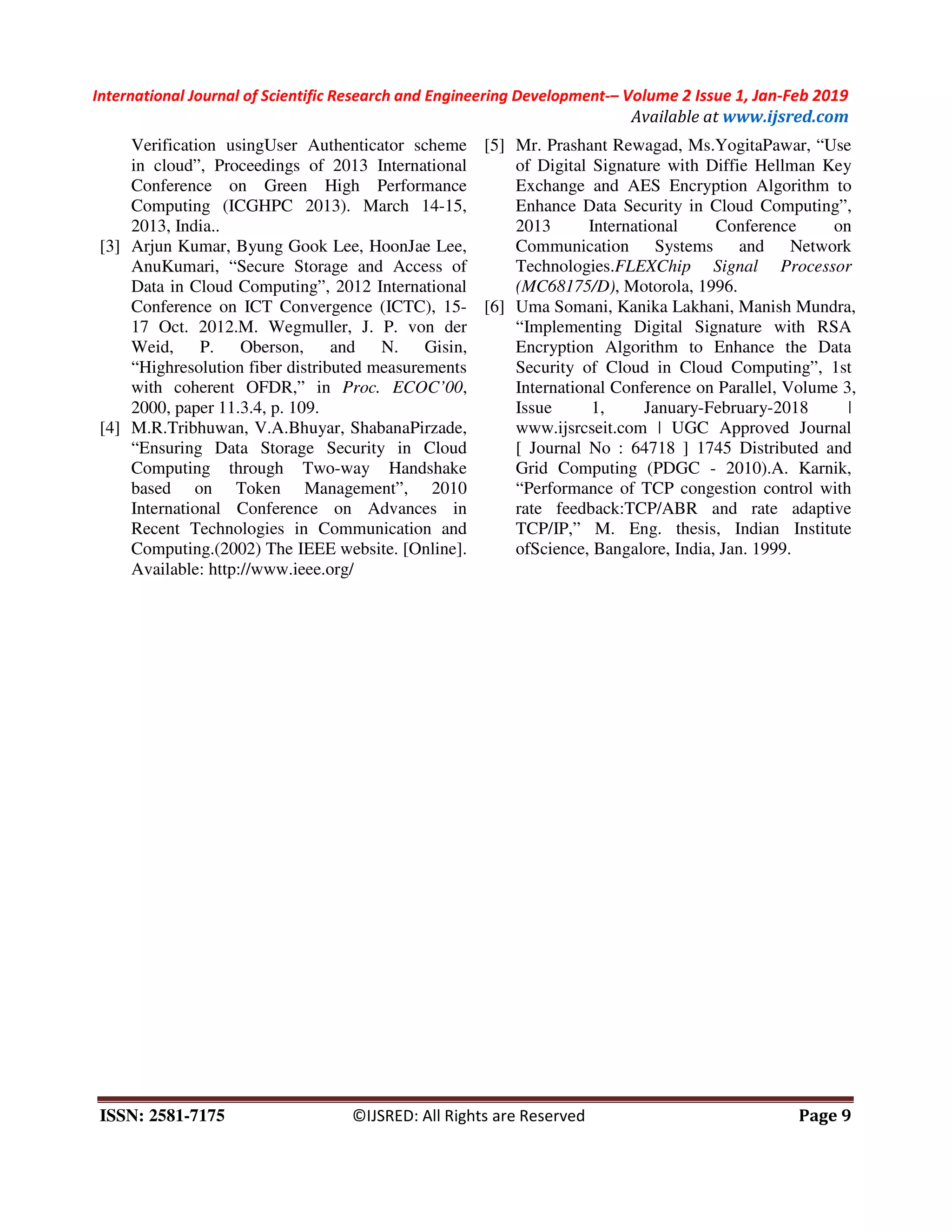 International Journal of Scientific Research and Engineering Development-– Volume 2 Issue 1, Jan-Feb 2019
Available at www.ijsred.com
ISSN: 2581-7175 ©IJSRED: All Rights are Reserved Page 9
Verification usingUser Authenticator scheme
in cloud”, Proceedings of 2013 International
Conference on Green High Performance
Computing (ICGHPC 2013). March 14-15,
2013, India..
[3] Arjun Kumar, Byung Gook Lee, HoonJae Lee,
AnuKumari, “Secure Storage and Access of
Data in Cloud Computing”, 2012 International
Conference on ICT Convergence (ICTC), 15-
17 Oct. 2012.M. Wegmuller, J. P. von der
Weid, P. Oberson, and N. Gisin,
“Highresolution fiber distributed measurements
with coherent OFDR,” in Proc. ECOC’00,
2000, paper 11.3.4, p. 109.
[4] M.R.Tribhuwan, V.A.Bhuyar, ShabanaPirzade,
“Ensuring Data Storage Security in Cloud
Computing through Two-way Handshake
based on Token Management”, 2010
International Conference on Advances in
Recent Technologies in Communication and
Computing.(2002) The IEEE website. [Online].
Available: http://www.ieee.org/
[5] Mr. Prashant Rewagad, Ms.YogitaPawar, “Use
of Digital Signature with Diffie Hellman Key
Exchange and AES Encryption Algorithm to
Enhance Data Security in Cloud Computing”,
2013 International Conference on
Communication Systems and Network
Technologies.FLEXChip Signal Processor
(MC68175/D), Motorola, 1996.
[6] Uma Somani, Kanika Lakhani, Manish Mundra,
“Implementing Digital Signature with RSA
Encryption Algorithm to Enhance the Data
Security of Cloud in Cloud Computing”, 1st
International Conference on Parallel, Volume 3,
Issue 1, January-February-2018 |
www.ijsrcseit.com | UGC Approved Journal
[ Journal No : 64718 ] 1745 Distributed and
Grid Computing (PDGC - 2010).A. Karnik,
“Performance of TCP congestion control with
rate feedback:TCP/ABR and rate adaptive
TCP/IP,” M. Eng. thesis, Indian Institute
ofScience, Bangalore, India, Jan. 1999.
 