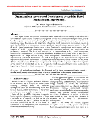 International Journal of Scientific Research and Engineering Development-– Volume 2 Issue 1, Jan-Feb 2019
Available at www.ijsred.com
ISSN : 2581-7175 ©IJSRED: All Rights are Reserved Page 171
Organizational Accelerated Development by Activity Based
Management Improvement
Dr. Nasser Fegh-hi Farahmand
Department of Management, Tabriz Branch, Islamic Azad University, Tabriz, Iran.
----------------------------------------************************----------------------------------
Abstract:
This paper reviews the available information about important service economy sector criteria such
as world trade, organizational accelerated development, activity based management improvement, activity
based management improvement system, employment, productivity, activity based management, etc. in an
international scale. Recognizing the importance of activity based management improvement system in
achieving flexibility in an international context expands the types of research questions related to the role
of activity based management improvement system functions in organizational performance, such as
selection of activity based management improvement resources, training, and compensation and
performance appraisal. The form and structure of an organization's activity based management
improvement system can affect organizational accelerated development motivation levels in several ways.
Organizations can adopt various activity based management improvement practices to enhance
organizational accelerated development. The end of this paper is able to find out how important the
organizational accelerated development is, comparing with other economy sectors and how fast the growth
of the mentioned sector is. Furthermore, the position of activity based management and productivity in the
service sector will be specified and the use of activity based management improvement techniques for
improving service activity based management will become necessary.
Keywords — Organizational accelerated development, activity based management improvement,
activity based management improvement system, organizational performance, management.
----------------------------------------************************----------------------------------
I. INTRODUCTION
The service sector compared with other economy
sectors seams to act as a major part in the world
economy. Although there are adequate
investigations about the manufacturing sector, but
the size, the role, and the performance of the service
sector have not been specified completely.
Each of the available references represents
limited statistics related to a special period of time,
a particular set of countries, or just one or two
specific criteria. To have a reliable perspective
about the global trend of the service sector, a
combination of the data gathered from those various
references seems to be necessary.
Are the approaches applied by accountants and
the resulting values, however, equally valid for
strategic planning and performance measurement or
simply numbers to satisfy the information
requirements of investors and efficient tax planning?
Continuous training, employment security,
performance appraisal and alternative compensation
systems can motivate skilled organizational
accelerated development to engage in effective
discretionary decision making and behavior in
response to a variety of environmental
contingencies.
There is no doubt that valuing acquired
intangibles such as brands, patents and activity
based management improvement lists makes a lot
RESEARCH ARTICLE OPEN ACCESS
 