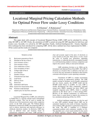 International Journal of Scientific Research and Engineering Development-– Volume 2 Issue 1, Jan-Feb 2019
Available at www.ijsred.com
ISSN : 2581-7175 ©IJSRED: All Rights are Reserved Page 206
Locational Marginal Pricing Calculation Methods
for Optimal Power Flow under Lossy Conditions
A.S.Kannan1
, E.Kalaiyarasi2
1
Department of Electrical and Electronics Engineering,as Assistant Professor ,Annamalai University, Chidambaram, India.
2Department of Electrical and Electronics Engineering, as Research Scholar ,Annamalai University, Chidambaram, India
---------------------------------------***************************-----------------------------------
Abstract:
This paper deals with concepts of Locational Marginal Pricing (LMP). LMP can be calculated by solving
either DC OPF or AC OPF. Firstly, the calculation of LMP is carried out using DC OPF algorithm for both lossy and
lossless cases. Secondly, it is solved by AC OPF algorithm. Finally, Artificial Intelligence(AI) – Genetic Algorithm
(GA) technique has been introduced for computing LMP. All the above methods have been implemented for IEEE –
30 bus system and the results are compared.
---------------------------------------***************************-----------------------------------
NOMENCLATURE
Pk Real power generation of bus k
Dk Demand on the bus of bus k
Ri Line resistance of line i
Xi Line reactance of line i
Gi Line conductance of line i
Bi Line susceptance of line i
Θk Voltage angle of bus k
C Cost function
N Number of buses
F Transmission Line limit
LFi Load factor
DFi Delivery factor
Ploss Power loss
GSFi Generation shift factor
Offset System loss linearization offset.
Fnd Fictitious nodal demand
µ shadow price for line flow constraint
I. INTRODUCTION
Locational Marginal Price (LMP), also referred to
as Nodal Price is a pricing concept used in deregulated
electricity markets. This can be used to manage the
efficient use of the transmission system when congestion
occurs on the bulk power grid. The Federal Energy
Regulatory Commission (FERC) has proposed LMP as a
way to achieve short-term and long-term efficiency in
wholesale electricity markets. In electricity, LMP may
vary at different times and locations based on
transmission congestion and losses. LMP provides a
clear and accurate signal of the price of electricity at
every location on the grid. These prices, in turn, reveal
the value of locating new generation, upgrading
transmission, or reducing electricity consumption needed
in a well-functioning market to increase competition and
improve the systems’ ability to meet power demand.
LMP calculation (Litvinov et al, 2004) can be
formulated with Optimal Power Flow(OPF). The LMP of
electricity at a location (bus) is defined as the least cost
to service the next increment of demand at that location
consistent with all power system operating constraints.
Calculation of LMP in a market environment
involves solving an optimization problem. The LMP
models existing in literature can be broadly categorized
into two classes, namely, the ACOPF model and the
DCOPF model (H.Liu et al,2009). As such, LMP is
usually decomposed into three components: marginal
energy price (MEP), marginal loss price (MLP), and
marginal congestion price (MCP), which is carefully
analyzed in (M. Rivier and J. I. Perez-Arriaga,1993).
Because of the inherent nonlinearity of transmission
losses, there is a great desire to improve the accuracy in
loss calculation and pricing (Z.Hu et al, 2010).
Artificial intelligent techniques can also be used
to solve OPF problem through which LMP can be
calculated. Inspired by the results of Genetic Algorithm
(GA) method, LMP calculation is performed using GA in
this work. The OPF is modelled as a nonlinear
constrained problem with continuous variables in GA.
The algorithm uses a local search method for the search
of Global optimum solution. Binary coded Genetic
RESEARCH ARTICLE OPEN ACCESS
 