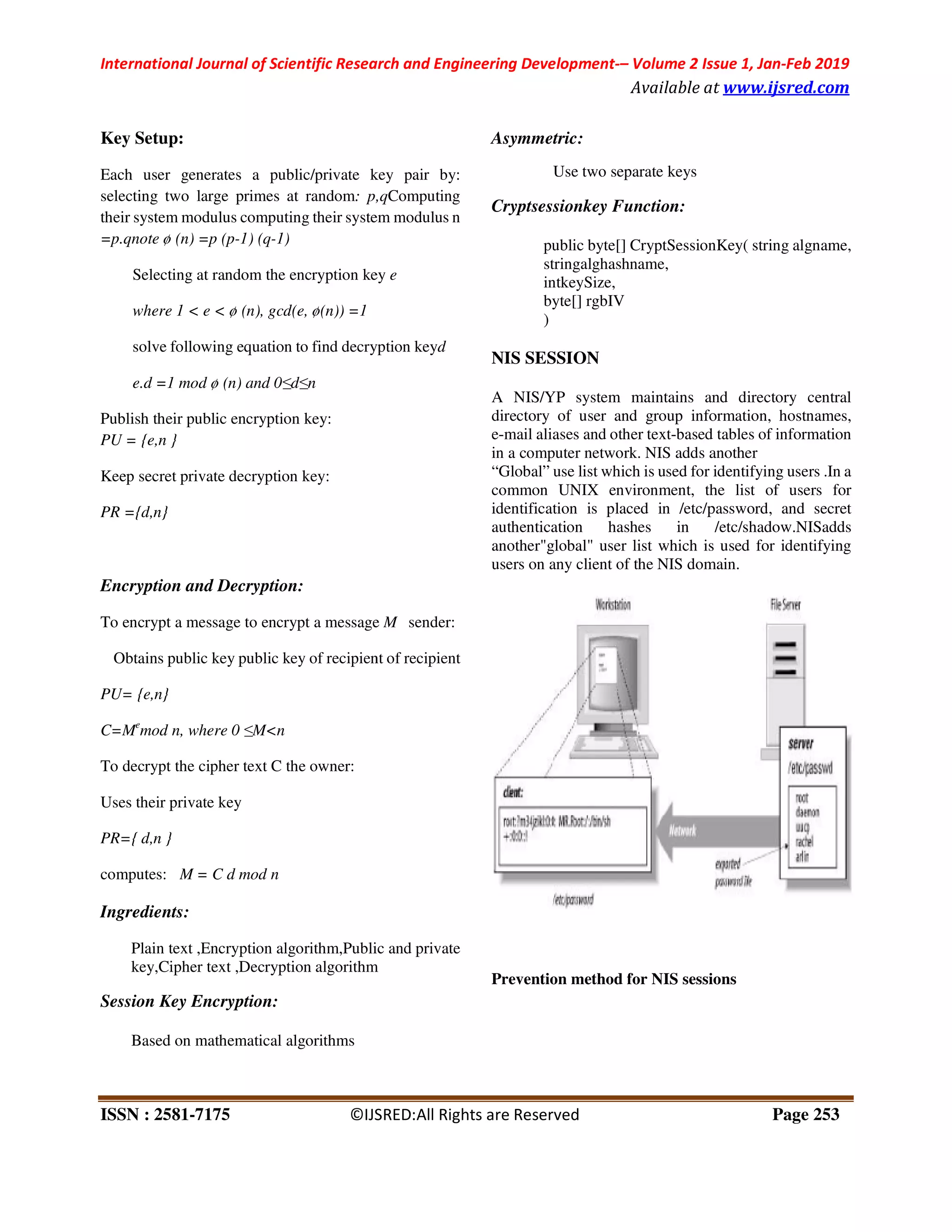 International Journal of Scientific Research and Engineering Development
ISSN : 2581-7175 ©IJSRED:All Rights are Reserved
Key Setup:
Each user generates a public/private key pair by:
selecting two large primes at random: p,
their system modulus computing their system modulus n
=p.qnote ø (n) =p (p-1) (q-1)
Selecting at random the encryption key
where 1 < e < ø (n), gcd(e, ø(n)) =1
solve following equation to find decryption key
e.d =1 mod ø (n) and 0≤d≤n
Publish their public encryption key:
PU = {e,n }
Keep secret private decryption key:
PR ={d,n}
Encryption and Decryption:
To encrypt a message to encrypt a message
Obtains public key public key of recipient of recipient
PU= {e,n}
C=Me
mod n, where 0 ≤M<n
To decrypt the cipher text C the owner:
Uses their private key
PR={ d,n }
computes: M = C d mod n
Ingredients:
Plain text ,Encryption algorithm,Public and private
key,Cipher text ,Decryption algorithm
Session Key Encryption:
Based on mathematical algorithms
International Journal of Scientific Research and Engineering Development-– Volume 2 Issue 1, Jan
Available at
©IJSRED:All Rights are Reserved
user generates a public/private key pair by:
: p,qComputing
their system modulus computing their system modulus n
Selecting at random the encryption key e
equation to find decryption keyd
message M sender:
tains public key public key of recipient of recipient
lain text ,Encryption algorithm,Public and private
,Decryption algorithm
Asymmetric:
Use two separate keys
Cryptsessionkey Function:
public byte[] CryptSessionKey( string algname,
stringalghashname,
intkeySize,
byte[] rgbIV
)
NIS SESSION
A NIS/YP system maintains and directory
directory of user and group information, hostnames,
e-mail aliases and other text-based tables of in
in a computer network. NIS adds another
“Global” use list which is used for identifyi
common UNIX environment, the list of users for
identification is placed in /etc/passw
authentication hashes in /etc/shadow.NISadds
another"global" user list which is used for identifying
users on any client of the NIS domain.
Prevention method for NIS sessions
Volume 2 Issue 1, Jan-Feb 2019
Available at www.ijsred.com
Page 253
public byte[] CryptSessionKey( string algname,
stem maintains and directory central
directory of user and group information, hostnames,
based tables of information
puter network. NIS adds another
“Global” use list which is used for identifying users .In a
common UNIX environment, the list of users for
identification is placed in /etc/password, and secret
authentication hashes in /etc/shadow.NISadds
another"global" user list which is used for identifying
users on any client of the NIS domain.
Prevention method for NIS sessions
 