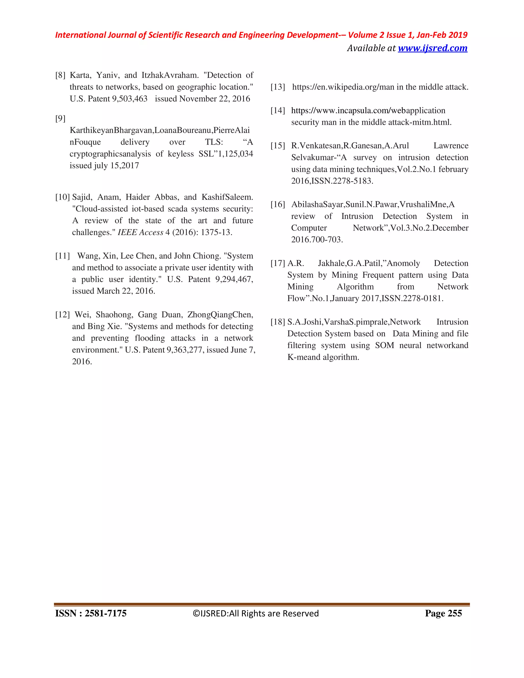 International Journal of Scientific Research and Engineering Development-– Volume 2 Issue 1, Jan-Feb 2019
Available at www.ijsred.com
ISSN : 2581-7175 ©IJSRED:All Rights are Reserved Page 255
[8] Karta, Yaniv, and ItzhakAvraham. "Detection of
threats to networks, based on geographic location."
U.S. Patent 9,503,463 issued November 22, 2016
[9]
KarthikeyanBhargavan,LoanaBoureanu,PierreAlai
nFouque delivery over TLS: “A
cryptographicsanalysis of keyless SSL”1,125,034
issued july 15,2017
[10] Sajid, Anam, Haider Abbas, and KashifSaleem.
"Cloud-assisted iot-based scada systems security:
A review of the state of the art and future
challenges." IEEE Access 4 (2016): 1375-13.
[11] Wang, Xin, Lee Chen, and John Chiong. "System
and method to associate a private user identity with
a public user identity." U.S. Patent 9,294,467,
issued March 22, 2016.
[12] Wei, Shaohong, Gang Duan, ZhongQiangChen,
and Bing Xie. "Systems and methods for detecting
and preventing flooding attacks in a network
environment." U.S. Patent 9,363,277, issued June 7,
2016.
[13] https://en.wikipedia.org/man in the middle attack.
[14] https://www.incapsula.com/webapplication
security man in the middle attack-mitm.html.
[15] R.Venkatesan,R.Ganesan,A.Arul Lawrence
Selvakumar-“A survey on intrusion detection
using data mining techniques,Vol.2.No.1 february
2016,ISSN.2278-5183.
[16] AbilashaSayar,Sunil.N.Pawar,VrushaliMne,A
review of Intrusion Detection System in
Computer Network”,Vol.3.No.2.December
2016.700-703.
[17] A.R. Jakhale,G.A.Patil,”Anomoly Detection
System by Mining Frequent pattern using Data
Mining Algorithm from Network
Flow”.No.1,January 2017,ISSN.2278-0181.
[18] S.A.Joshi,VarshaS.pimprale,Network Intrusion
Detection System based on Data Mining and file
filtering system using SOM neural networkand
K-meand algorithm.
 