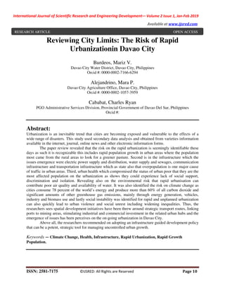 International Journal of Scientific Research and Engineering Development-– Volume 2 Issue 1, Jan-Feb 2019
Available at www.ijsred.com
ISSN: 2581-7175 ©IJSRED: All Rights are Reserved Page 10
Reviewing City Limits: The Risk of Rapid
Urbanizationin Davao City
Burdeos, Mariz V.
Davao City Water District, Davao City, Philippines
Orcid #: 0000-0002-7166-6294
Alejandrino, Mara P.
Davao City Agriculture Office, Davao City, Philippines
Orcid #: 0000-0002-1057-3959
Cababat, Charles Ryan
PGO Administrative Services Division, Provincial Government of Davao Del Sur, Philippines
Orcid #:
Abstract:
Urbanization is an inevitable trend that cities are becoming exposed and vulnerable to the effects of a
wide range of disasters. This study used secondary data analysis and obtained from varieties information
available in the internet, journal, online news and other electronic information forms.
The paper review revealed that the risk on the rapid urbanization is seemingly identifiable these
days as such it is recognizable this includes rapid population growth in urban areas where the population
most came from the rural areas to look for a greener pasture. Second is in the infrastructure which the
issues emergence were electric power supply and distribution, water supply and sewages, communication
infrastructure and transportation infrastructure which as state also that overpopulation is one major cause
of traffic in urban areas. Third, urban health which compromised the status of urban poor that they are the
most affected population on the urbanization as shows they could experience lack of social support,
discrimination and isolation. Revealing also on the environmental risk that rapid urbanisation can
contribute poor air quality and availability of water. It was also identified the risk on climate change as
cities consume 78 percent of the world’s energy and produce more than 60% of all carbon dioxide and
significant amounts of other greenhouse gas emissions, mainly through energy generation, vehicles,
industry and biomass use and lastly social instability was identified for rapid and unplanned urbanization
can also quickly lead to urban violence and social unrest including widening inequalities. Thus, the
researchers sees spatial development initiatives have been threw around strategic transport routes, linking
ports to mining areas, stimulating industrial and commercial investment in the related urban hubs and the
emergence of issues has been perceives on the on-going urbanization in Davao City.
Above all, the researchers recommended on adopting an infrastructure guided development policy
that can be a potent, strategic tool for managing uncontrolled urban growth.
Keywords — Climate Change, Health, Infrastructure, Rapid Urbanization, Rapid Growth
Population.
RESEARCH ARTICLE OPEN ACCESS
 