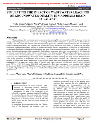 ISSN : 2581-7175 ©IJSRED: All Rights are Reserved Page 270
International Journal of Scientific Research and Engineering Development-– Volume 2 Issue 1, Jan-Feb 2019
Available at www.ijsred.com
SIMULATING THE IMPACT OF WASTEWATER LEACHING
ON GROUNDWATER QUALITY IN MADDUANA DRAIN,
FAISALABAD
Talha Waqas*, Kashif Nazir**, Faizan Ahmed, Abdul Aleem, M. Asif Hanif
*(Department of Irrigation and Drainage, Faculty of Agricultural Engineering and Technology, University of Agriculture
Faisalabad, Pakistan. E-mail: talhawaqas66@gmail.com)
**(Department of Irrigation and Drainage, Faculty of Agricultural Engineering and Technology, University of Agriculture
Faisalabad, Pakistan. E-mail: engrkashifnazir@gmail.com)
----------------------------------------************************----------------------------------
Abstract:
The groundwater has become apparent as an excessively meaningful water resource but with the passage of time its
quality deteriorating continuously. There are lot of reasoning affiliated with disintegration of groundwater. In the developing
countries, like our country Pakistan the uncooked wastewater pours into unlined wastewater channels that are enduringly
leached down to groundwater, and it polluted the groundwater quality which is a major source of problem. In spite of to
simulate the trappings of wastewater leaching on groundwater quality, research has carried out to symbolize the constituents of
wastewater in Madduana wastewater drain Faisalabad, and make the comparison of groundwater quality in the study area. To
suggest the industries that they make assurance for the installation appropriate wastewater treatment option in their industries
for primary treatment of their wastes before pour into drain. From Khurrianwala to Khanuana bypass Faisalabad composite
wastewater samples have taken from drain and groundwater samples have collected on spatial and temporal stationed from the
surrounding areas and small villages of drain and studies in WASA Faisalabad Laboratory. The study involved determination of
water quality parameters of groundwater near the drain. The value of total Hardness (TH), carbonates and bicarbonates,
chemical oxygen demand (COD), biochemical oxygen demand (BOD), total dissolved solids (TDS), pH, Turbidity, electrical
conductivity (EC) in wastewater having a level of 340-864 mg/l, 1608-2344 mg/l, 146-828 mg/l, 104-833 mg/l, 2130-2810
mg/l, 7.8-9.1, 17.447-89.33 mg/l, 4260-5210 mg/l respectively. Then these parameters were correlated with National
Environmental Quality Standards (NEQS) to checked the present quality of that wastewater. From results, it was concluded that
the quality of groundwater of the study area is out of order and cannot be drinkable and the wastewater is not feasible for
agriculture use.
Keywords — Wastewater (W.W), Up-Stream (U/S), Down-Stream (D/S), Groundwater (GW).
----------------------------------------************************----------------------------------
I. INTRODUCTION
ndustrializationleads to socio economic uplift,
especially in developing countries. However,
industrialization also leads to environment
deterioration [1]. One of its productions is the
industrial wastewater, inadequate unscientific tackling
of which has become the most crucial and unsolved
problem in developing countries. At the end, it aged in
the pollution of receiving water bodies. It not only
affects aquatic life but also has adverse impacts on
public health [2].
In most of the developing countries like our Pakistan,
most of the industrial and domestic waste are
discharged in un-lined surface drains without initial
treatment. This happened due poor tacklinglack of
initial planning and implementations of the
environmental legislation. The wastewater discharged
by different types of industry have different
characteristics of constituents depending on type of
raw material used in industry and which process they
processed [3]. The wastewater usually contains organic
matter, suspended solids, heavy metals, acids, bases
and coloring compounds those affects the quality of
groundwater as well as surface water [4]. It can cause
serious problems to aquatic fauna and flora and
downstream users. Different type of diseases like
hepatitis are the major illness of that area which
occurred due to groundwater contamination. Moreover,
I
RESEARCH ARTICLE OPEN ACCESS
 