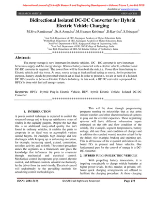 ISSN : 2581-7175 ©IJSRED:All Rights are Reserved Page 278
International Journal of Scientific Research and Engineering Development-– Volume 2 Issue 1, Jan-Feb 2019
Available at www.ijsred.com
Bidirectional Isolated DC-DC Converter for Hybrid
Electric Vehicle Charging
M.Siva Ramkumar1
,Dr.A.Amudha2
,M.Sivaram Krishnan3
,D.Kavitha4
, S.Sriragavi5
1
Asst Prof. Department of EEE, Karpagam Academy of Higher Education, India
2
Prof&Head. Department of EEE, Karpagam Academy of Higher Education, India
3
Asst Prof. Department of EEE, Karpagam College of Engineering, India
4
Asst Prof. Department of EIE, SNS College of Technology, India
5
Asst Prof. Department of EEE, Sri Krishna College of Technology, India
----------------------------------------************************---------------------------------------
Abstract:
The energy storage is very important for electric vehicles. DC – DC converter is very important
between a supply and the energy storage. When a Battery connected with a electric vehicle, a Bidirectional
DC-DC converter is required. The power flow will be from both the side, i.e. Power flow from battery to
Electric vehicle and vice versa. At once, source acting as load and load acting as source. So for protection
purpose, Battery should be prevented when it act as load. In order to protect it, we are in need of a Isolated
DC DC converter in between Electric Vehicle to battery. In this work, a DC DC converter is proposed for
HPEV is done with fuel cell energy system.
Keywords: HPEV- Hybrid Plug-in Electric Vehicle, HEV- hybrid Electric Vehicle, Isolated DC-DC
Converter.
----------------------------------------************************--------------------------------------
1. INTRODUCTION
A power control technique is expected to control the
stream of energy and to keep up satisfactory stores of
vitality in the capacity gadgets. Despite the fact that
this is an additional many-sided quality that isn't
found in ordinary vehicles, it enables the parts to
cooperate in an ideal way to accomplish various
outline targets, for example, high mileage and low
discharges while keeping up or enhancing execution,
for example, increasing speed, extend, commotion,
noiseless activity, and so forth. The control procedure
unites the segments as a framework and gives the
knowledge that influences the parts to cooperate
through mechanical and electrical control.
Mechanical control incorporates grip control, throttle
control, and different controls actuated mechanically
by the driver from the auto's inside. Electrical control
will undoubtedly be the prevailing methods for
actualizing control methodologies.
This will be done through programming
programs running on microchips that at that point
initiate transfers and other electromechanical systems
to play out the coveted capacities. These registering
systems will have different information inputs
estimated on the ebb and flow condition of the
vehicle, (for example, segment temperatures, battery
voltage, ebb and flow, and condition of charge) and
in addition the standard wanted reaction asked for by
the driver, (for example, braking and speeding up).
This is all because of the expanded utilization of on-
board PCs in present and future vehicles. One
fundamental part for the control of energy is a DC-
DC converter.
2. HYBRID PULG-IN ELECTRIC VEHICLE
With propelling battery innovations, it is
inspiring conceivable to charge vehicle batteries at
higher power levels. In this manner, at present, off-
board quick charging arrangements are offered to
facilitate the charging procedure. At these charging
RESEARCH ARTICLE OPEN ACCESS
 