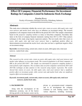 ISSN : 2581-7175 ©IJSRED:All Rights are Reserved Page 287
International Journal of Scientific Research and Engineering Development-– Volume 2 Issue 1, Jan-Feb 2019
Available at www.ijsred.com
Effect Of Company Financial Performance On Investment
Ratings In Companies Listed In Indonesia Stock Exchange
Ramdan Rossy
Faculty of Economics, Sriwijaya University, Palembang, Indonesia
----------------------------------------******************-------------------------------------
Abstract:
This study aims to determine whether the current ratio, return on assets, debt equity ratio, total
asset turnover and market book value have an influence on investment ratings. The research
population is all companies listed on the IDX for the period 2013-2017.The sample is determined
based on the purposive sampling method, as many as forty-three companies. Secondary data
taken in the form of company financial statements starting from 2013 to 2017. Data analysis
techniques in this study using logistic regression analysis. The test results show that return on
assets, debt equity ratio and total asset turnover have a significant positive effect on
theinvestmentcurrentratioand the market book value does not have a significant negative effect
on investment ratings.
Keywords: investment rating, current ratio, return on assets, debt equity ratio, total asset
turnover, market book value.
----------------------------------------******************-------------------------------------
Abstract
This research on the current ratio, return on assets, debt equity ratio, total asset turnover and
market value influence on investment grade. The research population is all listed companies in
IDX in the period 2013-2017 . The sample was determined by purposive sampling method, a
total of fourty eight companies. The secondary data are from companies started from 2013 until
2017.The technique of data analysis in this research using logistic regression. The results
showed that returns on assets, the debt equity ratio, total asset turnover had a significant
positive effect on investment grade, while current ratio and market book value not significant
negative effect on investment grade.
Keywords: investment grade, current ratio, return on assets, debt equity ratio, total asset
turnover, market book value.
1. BACKGROUND
Along with the development of the
Indonesian economy, one of the factors
driving growth is the business sector run by
private or government-owned companies
and in its development the company
continues to seek funding sources with
various objectives, including: increasing
RESEARCH ARTICLE OPEN ACCESS
 