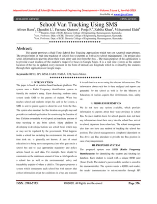 International Journal of Scientific Research and Engineering Development-– Volume 2 Issue 1, Jan-Feb 2019
Available at www.ijsred.com
ISSN : 2581-7175 ©IJSRED: All Rights are Reserved Page 326
School Van Tracking Using SMS
Afreen Banu1
, Chandini L2
, Farzana Khatoon3
, Pooja R4
, Zabiha Khan5
, Mohammed Elahi6
1, 2,3 &4
Students, Dept of ECE, Ghousia College of Engineering, Ramanagaram, Karnataka
5
Asst. Professor, Dept. of CSE, Ghousia College of Engineering, Ramanagaram, Karnataka
6
Asst. Professor, Dept. of ECE, Ghousia College of Engineering, Ramanagaram, Karnataka
----------------------------------------************************------------------------------------------------
Abstract:
This paper proposes a Real-Time School Bus Tracking Application which runs on Android smart phones.
The project helps in real time tracking of school Bus to parents as well as to school management. The project also
sends information to parents about their ward entry and exit from the Bus. . The main purpose of this application is
to provide exact location of the student’s respective buses in Google Maps. It is a real time system as the current
location of the bus is updated every moment in the form of latitude and longitude which is received by the students
through their application on Google maps.
Keywords: RFID, SPI, GSM, UART, NMEA, IOT, Servo Motor.
-----------------------------------------************************-----------------------------------------------
I. INTRODUCTION
The paper is based on arduino based hardware platform. The
system uses a Radio Frequency identification system to
identify the student’s entry. Upon detecting students entry
system sends SMS to the parents of student. When bus
reaches school and students swipes his card in the system, a
SMS is sent to parent again to about his exit from the Bus.
The system also monitors the Bus location on google map and
provides an android application for monitoring the location of
bus. Children around the world spend an inordinate amount of
time traveling to and from school. Many children in
developing to developed nations use school buses which may
or may not be regulated by the government. What happens
inside a school bus including the environment, the amount of
time took etc. is generally not known. A part of smart
education is to bring more transparency into what goes on in a
school bus and to take appropriate regulatory and policy
actions based on such data. For example, there should be
constraints on the maximum amount of time a child spends on
a school bus as well as the environmental, safety and
traceability aspects of where a child is. This paper proposes a
system which instruments each school bus with sensors that
collect information about the conditions in a bus and transmit
it in real time to a server using the telecom infrastructure. This
information about each bus is then analyzed and reports are
generated for the school as well as for the Ministry of
Education on various aspects like environment, time, safety
etc.
II. PROBLEM DEFINITION
We do not have any system available, which provides
information to parents about their ward presence in school
Bus. So once students leave for school, parents does not have
any information about their entry into the school bus, arrival
to school, departure from school etc. The school management
also does not have any method of tracking the school bus
position. The school management is completely dependent on
Bus drive and Bus attendant to provide the Bus position in
case of any requirement.
III. PROPOSED SYSTEM
The proposed system uses RFID (Radio Frequency
Identification) for identifying the student and fetching his
database. Each student is issued with a unique RFID card
(Smart Card). The student’s parent mobile number is stored in
the microcontroller. The system consist a RFID card reader,
the reader communicates to microcontroller through SPI
RESEARCH ARTICLE OPEN ACCESS
 