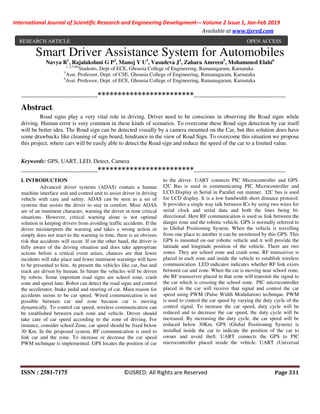 International Journal of Scientific Research and Engineering Development-– Volume 2 Issue 1, Jan-Feb 2019
Available at www.ijsred.com
ISSN : 2581-7175 ©IJSRED: All Rights are Reserved Page 331
Smart Driver Assistance System for Automobiles
Navya R1
, Rajalakshmi G P2
, Manoj Y U3
, Vasudeva J4
, Zahara Amreen5
, Mohammed Elahi6
1, 2,3 &4
Students, Dept of ECE, Ghousia College of Engineering, Ramanagaram, Karnataka
5
Asst. Professor, Dept. of CSE, Ghousia College of Engineering, Ramanagaram, Karnataka
6
Asst. Professor, Dept. of ECE, Ghousia College of Engineering, Ramanagaram, Karnataka
----------------------------------------************************------------------------------------------------
Abstract:
Road signs play a very vital role in driving. Driver need to be conscious in observing the Road signs while
driving. Human error is very common in these kinds of scenarios. To overcome these Road sign detection by car itself
will be better idea. The Road sign can be detected visually by a camera mounted on the Car, but this solution does have
some drawbacks like cleaning of sign board, hindrance in the view of Road Sign. To overcome this situation we propose
this project, where cars will be easily able to detect the Road sign and reduce the speed of the car to a limited value.
Keywords: GPS, UART, LED, Detect, Camera
----------------------------------------************************------------------------------------------------
I. INTRODUCTION
Advanced driver systems (ADAS) contain a human
machine interface unit and control unit to assist driver in driving
vehicle with care and safety. ADAS can be seen as a set of
systems that assists the driver to stay in comfort. Most ADAS
are of an imminent character, warning the driver in time critical
situations. However, critical warning alone is not optimal
solution in keeping drivers from avoiding traffic accidents. If the
driver misinterprets the warning and takes a wrong action or
simply does not react to the warning in time, there is an obvious
risk that accidents will occur. If on the other hand, the driver is
fully aware of the driving situation and does take appropriate
actions before a critical event arises, chances are that fewer
incidents will take place and fewer imminent warnings will have
to be presented to him. At present the vehicles like car, bus and
truck are driven by human. In future the vehicles will be driven
by robots. Some important road signs are school zone, crash
zone and speed lane. Robot can detect the road signs and control
the accelerator, brake pedal and steering of car. Main reason for
accidents seems to be car speed. Wired communication is not
possible between car and zone because car is moving
dynamically. To control car speed, wireless communication can
be established between each zone and vehicle. Driver should
take care of car speed according to the zone of driving. For
instance, consider school Zone, car speed should be fixed below
30 Km. In the proposed system, RF communication is used to
link car and the zone. To increase or decrease the car speed
PWM technique is implemented. GPS locates the position of car
to the driver. UART connects PIC Microcontroller and GPS.
I2C Bus is used in communicating PIC Microcontroller and
LCD Display in Serial in Parallel out manner. I2C bus is used
for LCD display. It is a low bandwidth short distance protocol.
It provides a single way talk between ICs by using two wires for
serial clock and serial data and both the lines being bi-
directional. Here RF communication is used as link between the
danger zone and the robotic vehicle. GPS is normally referred to
as Global Positioning System. When the vehicle is travelling
from one place to another it can be monitored by this GPS. This
GPS is mounted on our robotic vehicle and it will provide the
latitude and longitude position of the vehicle. There are two
zones. They are school zone and crash zone. RF transceiver is
placed in each zone and inside the vehicle to establish wireless
communication. LED indicator indicates whether RF link exists
between car and zone. When the car is moving near school zone,
the RF transceiver placed in that zone will transmit the signal to
the car which is crossing the school zone. PIC microcontroller
placed in the car will receive that signal and control the car
speed using PWM (Pulse Width Modulation) technique. PWM
is used to control the car speed by varying the duty cycle of the
control signal. To increase the car speed, duty cycle will be
reduced and to decrease the car speed, the duty cycle will be
increased. By increasing the duty cycle, the car speed will be
reduced below 30Km. GPS (Global Positioning System) is
installed inside the car to indicate the position of the car to
owner and avoid theft. UART connects the GPS to PIC
microcontroller placed inside the vehicle. UART (Universal
RESEARCH ARTICLE OPEN ACCESS
 
