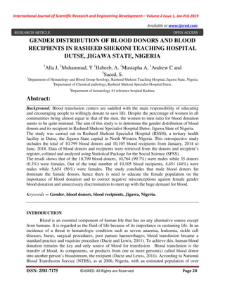 International Journal of Scientific Research and Engineering Development-– Volume 2 Issue 1, Jan-Feb 2019
Available at www.ijsred.com
ISSN: 2581-7175 ©IJSRED: All Rights are Reserved Page 20
GENDER DISTRIBUTION OF BLOOD DONORS AND BLOOD
RECIPIENTS IN RASHEED SHEKONI TEACHING HOSPITAL
DUTSE, JIGAWA STATE, NIGERIA
1
Alla J, 2
Muhammad, Y 1
Habeeb, A. 1
Mustapha A, 1
Andrew C and
3
Saeed, S.
1
Department of Hematology and Blood Group Serology, Rasheed Shekoni Teaching Hospital, Jigawa State, Nigeria
2
Department of Chemical pathology, Rasheed Shekoni Specialist Hospital Dutse.
3
Department of hematology 44 reference hospital Kaduna.
Abstract:
Background: Blood transfusion centers are saddled with the main responsibility of educating
and encouraging people to willingly donate to save life. Despite the percentage of women in all
communities being almost equal to that of the men, the women to men ratio for blood donation
seems to be quite minimal. The aim of this study is to determine the gender distribution of blood
donors and its recipient in Rasheed Shekoni Specialist Hospital Dutse, Jigawa State of Nigeria.
The study was carried out in Rasheed Shekoni Specialist Hospital (RSSH), a tertiary health
facility in Dutse, the Jigawa State capital in North Western Nigeria. This retrospective study
includes the total of 10,799 blood donors and 10,105 blood recipients from January, 2014 to
June, 2018. Data of blood donors and recipients were retrieved from the donors and recipient’s
register, collated and analyzed using Statistical Package for the Social Science (SPSS).
The result shows that of the 10,799 blood donors, 10,764 (99.7%) were males while 35 donors
(0.3%) were females. Out of the total number of 10,105 blood recipients, 4,451 (44%) were
males while 5,654 (56%) were females. The study concludes that male blood donors far
dominate the female donors, hence there is need to educate the female population on the
importance of blood donation and to correct negative misconceptions against female gender
blood donation and unnecessary discrimination to meet up with the huge demand for blood.
Keywords — Gender, blood donors, blood recipients, Jigawa, Nigeria.
INTRODUCTION
Blood is an essential component of human life that has no any alternative source except
from humans. It is regarded as the fluid of life because of its importance in sustaining life. In an
incidence of a threat to hematologic condition such as severe anaemia, leukemia, sickle cell
diseases, burns, surgical procedures, post partum haemorrhages; blood transfusion became a
standard practice and requisite procedure (Dacie and Lewis, 2011). To achieve this, human blood
donation remains the key and only source of blood for transfusion. Blood transfusion is the
transfer of blood, its components, or products from one or more person(s) called blood donor
into another person’s bloodstream, the recipient (Dacie and Lewis, 2011). According to National
Blood Transfusion Service (NTBS), as at 2006, Nigeria, with an estimated population of over
RESEARCH ARTICLE OPEN ACCESS
 