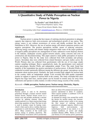International Journal of Scientific Research and Engineering Development-– Volume 2 Issue 1, Jan-Feb 2019
Available at www.ijsred.com
ISSN : 2581-7175 ©IJSRED: All Rights are Reserved Page 41
A Quantitative Study of Public Perception on Nuclear
Power in Nigeria
Isa Sambo* and Abuh Rafiu A**
* Nigeria Nuclear Regulatory Agency, Abuja
**Legacy Private Schools, Madalla, Abuja
Corresponding Author Email: rafiuabuh@gmail.com ,Phone no: +234(0)8134640466
----------------------------------------************************------------------------------
Abstract:
Nuclear power is among the best means of realising electrical generation in adequate
capacity that improves both socio-economic and technological growth of any nation. This
energy source is not without occurrences of severe and deadly accidents like that of
Fukushima in 2011. However, the use of nuclear energy still attracts numerous positive and
negative perceptions. The positive perceptions include: means of reducing emissions,
achieving energy security and climate change mitigation while some of the major problems
or negative public perceptions are: management of waste, radioactive waste disposal, distrust
in the industry, inadequate security against terrorist attacks, safety concerns and costs of
construction and decommissioning. This paper aimed to study public perception of nuclear
power in Nigeria. Data for the study were collected from both secondary and primary
sources. Secondary data were collected from related literatures and past studies across the
World. Primary data was collected from questionnaire with the use of two-stage simple
random sampling technique. Been a quantitatively study, the questionnaire were analysed
using percentages, Kruskal Wallis and independent sample T-test. The study found that
majority of the respondents has positive perception of nuclear power. A Kruskal Wallis test
conducted revealed statistically different among the different age groups’ perceptions on the
statements about nuclear power. Similarly, the study revealed large support for nuclear built
in the country while an independent sample T-test revealed that both gender responded
similar on support or oppose to nuclear built in the country. The study concluded that since
Nigeria has large land mass, nuclear plants can be located in remote areas far away from
settlements and operate in safely manner, in order to boast energy security of the country.
Keywords — Public perception, Nuclear power, Nuclear energy, Electricity, Nigeria.
----------------------------------------************************------------------------------
Introduction
Nuclear power is said to be electricity
generation through a nuclear reaction named
nuclear fission. Nuclear fission occurs in a
reactor core and includes producing a nuclear
reaction by splitting uranium atoms into
smaller particles in a chain reaction that brings
about large quantities of heat. The heat in turn
is used to produce steam by heating water,
which is then used to drive a turbine that turns
a generator to yield electricity (Westinghouse,
2013). Many countries of the world used
nuclear energy to produce electricity. The
World Nuclear Association (2012) posited that
there are about 434 commercial nuclear power
reactors operational in about 31 countries.
These reactors produce a combined 13.5% of
the world’s electricity.
As demand for energy rises around the world,
the desires for nuclear energy also increase.
Although, nuclear power seems to be among
the best means of realising electrical
generation in adequate capacity, which in turn
improves both socio-economic and
technological growth of any nation, it is not
without incidences of severe and deadly
accidents (Kumar, 2008). Hence, in over 50-
year history of civil nuclear power generation,
RESEARCH ARTICLE OPEN ACCESS
 