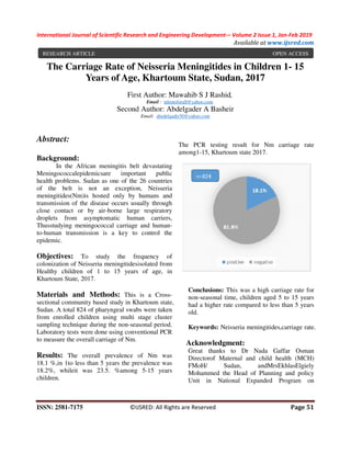 International Journal of Scientific Research and E
ISSN: 2581-7175 ©IJSRED: All Rights are Reserved
The Carriage Rate of Neisseria Meningitides in Children 1
Years of Age, Khartoum State, Sudan, 2017
First Author:
Second
Abstract:
Background:
In the African meningitis belt devastating
Meningococcalepidemicsare important public
health problems. Sudan as one of the 26 countries
of the belt is not an exception, Neisseria
meningitides(Nm)is hosted only by humans and
transmission of the disease occurs usually through
close contact or by air-borne large respiratory
droplets from asymptomatic human carriers,
Thusstudying meningococcal carriage and human
to-human transmission is a key to contr
epidemic.
Objectives: To study the frequency of
colonization of Neisseria meningitidesisolated from
Healthy children of 1 to 15 years of age, in
Khartoum State, 2017.
Materials and Methods: This is a Cross
sectional community based study in Khartoum
Sudan. A total 824 of pharyngeal swabs were taken
from enrolled children using multi stage cluster
sampling technique during the non-seasonal period.
Laboratory tests were done using conventional PCR
to measure the overall carriage of Nm.
Results: The overall prevalence of Nm was
18.1 %,in 1to less than 5 years the prevalence was
18.2%, whileit was 23.5. %among 5
children.
RESEARCH ARTICLE
nal of Scientific Research and Engineering Development-– Volume 2 Issue 1, Jan
Available at
©IJSRED: All Rights are Reserved
The Carriage Rate of Neisseria Meningitides in Children 1
Years of Age, Khartoum State, Sudan, 2017
First Author: Mawahib S J Rashid,
Email : talentsforall@yahoo.com
Second Author: Abdelgader A Basheir
Email: abedelgadir50@yahoo.com
In the African meningitis belt devastating
Meningococcalepidemicsare important public
health problems. Sudan as one of the 26 countries
of the belt is not an exception, Neisseria
is hosted only by humans and
transmission of the disease occurs usually through
borne large respiratory
droplets from asymptomatic human carriers,
Thusstudying meningococcal carriage and human-
human transmission is a key to control the
To study the frequency of
colonization of Neisseria meningitidesisolated from
Healthy children of 1 to 15 years of age, in
This is a Cross-
sectional community based study in Khartoum state,
Sudan. A total 824 of pharyngeal swabs were taken
from enrolled children using multi stage cluster
seasonal period.
Laboratory tests were done using conventional PCR
The overall prevalence of Nm was
18.1 %,in 1to less than 5 years the prevalence was
18.2%, whileit was 23.5. %among 5-15 years
The PCR testing result for Nm carriage rate
among1-15, Khartoum state 2017
Conclusions: This was a high carriage rate fo
non-seasonal time, children aged 5 to 15 years
had a higher rate compared to less than 5 years
old.
Keywords: Neisseria meningitides,
Acknowledgment:
Great thanks to Dr Nada Gaffar Osman
Directorof Maternal and child health (MCH)
FMoH/ Sudan, andMrsEkhlasElgiely
Mohammed the Head of Planning and policy
Unit in National Expanded Program on
Volume 2 Issue 1, Jan-Feb 2019
Available at www.ijsred.com
Page 51
The Carriage Rate of Neisseria Meningitides in Children 1- 15
Years of Age, Khartoum State, Sudan, 2017
The PCR testing result for Nm carriage rate
15, Khartoum state 2017.
This was a high carriage rate for
seasonal time, children aged 5 to 15 years
ared to less than 5 years
Neisseria meningitides,carriage rate.
Great thanks to Dr Nada Gaffar Osman
Directorof Maternal and child health (MCH)
Sudan, andMrsEkhlasElgiely
Mohammed the Head of Planning and policy
Unit in National Expanded Program on
OPEN ACCESS
 