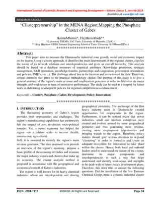 International Journal of Scientific Research and Engineering Development-– Volume 2 Issue 1, Jan-Feb 2019
Available at www.ijsred.com
ISSN: 2581-7175 ©IJSRED: All Rights are Reserved Page 54
“Clusterpreneurship” in the MENA Region;Mapping the Phosphate
Cluster of Gabes
HatemMhenni*, HaythemAbidi**
*(Laboratory THEMA, ESC Tunis, University of Manouba (UMA),)
** (Eng. Haythem ABIDI, National Engineering School of Tunis. University of ElManar(UTM).)
----------------------------------------************************----------------------------------
Abstract:
This paper aims to measure the Ghannouche industrial zone growth, social and economic impact
on the region. Using a cluster approach, it identifies the main determinants of the regional cluster, clarifies
the nature of its network relations and interdependencies and gives an overall hierarchy. This analysis
should be based on a database inventory of empirical attributes (Knowledge promotion, strategic
management, R&D promotion, knowledge transfer, partnerships and cooperation, government orientations
and policies, PME’s, etc ...). The challenge ahead lies in the location and extraction of the data. Therefore,
serious attention was given to the practical methodology choice. The purpose of this study is to give a
general anatomy of the region’s main revenue and employment generator in order to determine its major
strengths and weaknesses in term of innovative performance. The study can be used as a support for future
work in elaborating development policies for regional competitiveness enhancement.
Keywords —Cluster; Phosphate; Gabes; Development; Policy; Innovation;
----------------------------------------************************----------------------------------
I. INTRODUCTION
The fluctuating economy of Gabes’s region
provides both opportunities and challenges. The
region’s manufacturing capabilities has enormously
felt the impact of post revolution socio-political
tornado. Yet, a newer economy has helped the
region –on a relative scale- to recover (health,
construction, agriculture).
Still, it is essential to identify the region’s main
revenue generator. The idea proposed is to provide
an overview of the region’s economy, propose a
basic profile of the economy of Gabes and examine
the major industry sectors and clusters that make up
its economy. The cluster analysis method is
proposed in accordance with the geographical and
economical context of Gabes’s industries.
The region is well known for its heavy chemical
industries whom are interdependent and sharing
geographical proximity. The anchorage of the first
heavy industry units in Ghannouche created
opportunities for employment in the region.
Furthermore, it can be noticed today that newer
industries, small and medium enterprises were
created and evolved around the same geographical
perimeter and thus generating more revenue,
creating more employment opportunities and
bringing wealth to the region. Therefore, policy
makers should give serious attention to regional
“clustering” in order to formalize and create an
adequate ecosystem for innovation to take place
within the cluster. Hence, both local and national
leaders need to understand the nature of the cluster,
determine its major components and
interdependencies in such a way that helps
understand and identify weaknesses and strengths
to be dealt with in future policy development plans.
Therefore, this work tries to answer the following
questions: Did the installation of the first Tunisian
Chemical Group create a dynamic industrial cluster
RESEARCH ARTICLE OPEN ACCESS
 