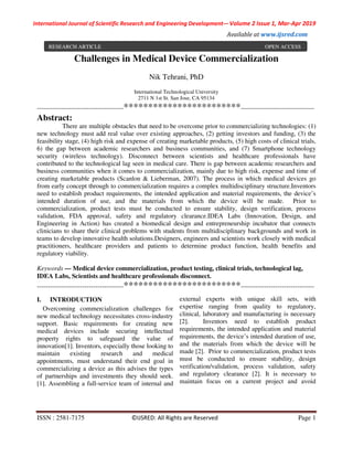 International Journal of Scientific Research and Engineering Development-– Volume 2 Issue 1, Mar-Apr 2019
Available at www.ijsred.com
ISSN : 2581-7175 ©IJSRED: All Rights are Reserved Page 1
Challenges in Medical Device Commercialization
Nik Tehrani, PhD
International Technological University
2711 N 1st St. San Jose, CA 95134
----------------------------------------************************----------------------------------
Abstract:
There are multiple obstacles that need to be overcome prior to commercializing technologies: (1)
new technology must add real value over existing approaches, (2) getting investors and funding, (3) the
feasibility stage, (4) high risk and expense of creating marketable products, (5) high costs of clinical trials,
6) the gap between academic researchers and business communities, and (7) Smartphone technology
security (wireless technology). Disconnect between scientists and healthcare professionals have
contributed to the technological lag seen in medical care. There is gap between academic researchers and
business communities when it comes to commercialization, mainly due to high risk, expense and time of
creating marketable products (Scanlon & Lieberman, 2007). The process in which medical devices go
from early concept through to commercialization requires a complex multidisciplinary structure.Inventors
need to establish product requirements, the intended application and material requirements, the device’s
intended duration of use, and the materials from which the device will be made. Prior to
commercialization, product tests must be conducted to ensure stability, design verification, process
validation, FDA approval, safety and regulatory clearance.IDEA Labs (Innovation, Design, and
Engineering in Action) has created a biomedical design and entrepreneurship incubator that connects
clinicians to share their clinical problems with students from multidisciplinary backgrounds and work in
teams to develop innovative health solutions.Designers, engineers and scientists work closely with medical
practitioners, healthcare providers and patients to determine product function, health benefits and
regulatory viability.
Keywords — Medical device commercialization, product testing, clinical trials, technological lag,
IDEA Labs, Scientists and healthcare professionals disconnect.
----------------------------------------************************----------------------------------
I. INTRODUCTION
Overcoming commercialization challenges for
new medical technology necessitates cross-industry
support. Basic requirements for creating new
medical devices include securing intellectual
property rights to safeguard the value of
innovation[1]. Inventors, especially those looking to
maintain existing research and medical
appointments, must understand their end goal in
commercializing a device as this advises the types
of partnerships and investments they should seek.
[1]. Assembling a full-service team of internal and
external experts with unique skill sets, with
expertise ranging from quality to regulatory,
clinical, laboratory and manufacturing is necessary
[2]. Inventors need to establish product
requirements, the intended application and material
requirements, the device’s intended duration of use,
and the materials from which the device will be
made [2]. Prior to commercialization, product tests
must be conducted to ensure stability, design
verification/validation, process validation, safety
and regulatory clearance [2]. It is necessary to
maintain focus on a current project and avoid
RESEARCH ARTICLE OPEN ACCESS
 