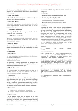 International Journal of Scientific Research and Engineering Development-– Volume X Issue X, Year
Available at www.ijsred.com
ISSN : 2581-7175 ©IJSRED: All Rights are Reserved Page 2
The User can log in with IP address and name and also with secured
captcha so that user allows to User Home page or otherwise it stays
in the same page.
4.1.3 User Home Module:
In this module, the process of the project is explained through you
can clearly know the concept of working.
4.1.4 Upload file Module:
In this module we are uploading the file in a database which can be
secured by the convergent encryption process, now we are only
generating a hash key.
4.1.4.1 File-level deduplication
Generating hash value for a file and comparing with the hash value
of other files stored in the database.
4.1.4.2 Block level deduplication
Splitting the files into different blocks. And Generating hash value
for each block and comparing with the hash value of other file
blocks stored in the database.
4.1.5 View file Module:
This module shows the complete files that can be stored in the
database by this particular User that can be downloaded for person
usage
4.2 Admin module
4.2.1 Login Module:
The cloud storage spaces which are maintained by the administrator
can authenticate to this module.
4.2.2 Deduplication Module
The duplication is a module which shows the data which tries
to upload in the system. So that we can predict which user is
supposed to the fake data in the cloud space.
4.2.3 Proof of Ownership
The Ownership of each user which is provided by the owner that is
an admin. So that we can avoid duplicates. The admin is
which gives single ownership for the single user.
5. Existing System
In the system, in which the data stored cloud must be encrypted as
before stored in the cloud space, that can be encrypted by using the
DES data encryption standard. So that while user fetching for
the data it changes the ciphertext into the plain text.There occur
some defects in storing data that may store some duplicate data
for the number of times. Storing the same data needs huge storage.
5.1 Disadvantages
• There exists any duplication while storage into it.
• Occupy a number of storage for the same amount of data.
6. Proposed System
In our proposed system, the file uploaded in the cloud
should avoid duplicated files. For this, we are using
convergent key encryption which completely avoids the duplicated
files stored for a number of times. There, we provide certain proof
of ownership so that for single there only provide ownership for a
single owner.
6.1 Advantages
• Reduces the Storage space and avoids duplicate files.
• Maintains Single Ownership for each file.
• Confidentiality of files while Upload/Download.
• Reduces the Storage space and exact retrieval of files.
7. Conclusion
In this paper, we propose a secure client-side deduplication scheme
KeyD to effectively manage convergent keys. Data deduplication in
our design is achieved by interactions between data owners and the
Cloud Service Provider (CSP), without the participation of
other trusted third parties or Key Management Cloud Service
Providers. The security analysis shows that our KeyD
ensures the confidentiality of data and security of convergent
keys, and well protects the user ownership privacy at the same time.
Experimental results demonstrate that the security of our scheme
is not at the expense of the performance. For our future work, we
will try to seek ways to protect the identity privacy of data
owners, which is not considered in our scheme.
References
[1] Amazon Web Services, [Online].
Available:
https://aws.amazon.com/cn/.
[2] D.A. Sarma, X. Dong, and A. Halevy Bootstrapping pay-as-you-
go data integration systems[C]. ACM SIGMOD International
Conference on Management of Data, SIGMOD 2008,
Vancouver, Bc, Canada, June. DBLP, 2008:861-874.
[3] J.R. Douceur, A. Adya, W.J. Bolosky, D. Simon, and M.
Theimer, Reclaiming Space from Duplicate Files in a Serverless
Distributed File System[C]. Distributed Computing Systems, 2002.
Proceedings. 22nd International Conference on. IEEE, 2002:
617-
624.
[4] S. Ghemawat, H. Gobioff, and S. Leung, The Google File
System[M].SOSP ’03 Proceedings of the nineteenth
ACM symposium on Operating systems principles, 2003, 37(5): 29-
43.
[5] D. Borthakur, HDFS architecture guide[J]. Hadoop Apache
Project,2008, 53.
 