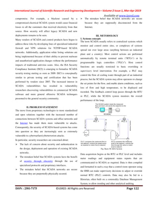International Journal of Scientific Research and Engineering Development-– Volume 2 Issue 1, Mar-Apr 2019
Available at www.ijsred.com
ISSN : 2581-7175 ©IJSRED: All Rights are Reserved Page 122
compromise. For example, a blackout caused by a
compromised electrical SCADA system would cause financial
losses to all the customers that received electricity from that
source. How security will affect legacy SCADA and new
deployments remains to be seen.
Many vendors of SCADA and control products have begun to
address these risks by developing lines of specialized industrial
firewall and VPN solutions for TCP/IP-based SCADA
networks. Additionally, application white listing solutions are
being implemented because of their ability to prevent malware
and unauthorized application changes without the performance
impacts of traditional antivirus scans. Also, the ISA Security
Compliance Institute (ISCI) is emerging to formalize SCADA
security testing starting as soon as 2009. ISCI is conceptually
similar to private testing and certification that has been
performed by vendors since 2007. The increased interest in
SCADA vulnerabilities has resulted in vulnerability
researchers discovering vulnerabilities in commercial SCADA
software and more general offensive SCADA techniques
presented to the general security community.
II. PROBLEM STATEMENT
The move from proprietary technologies to more standardized
and open solutions together with the increased number of
connections between SCADA systems and office networks and
the Internet has made them more vulnerable to attacks.
Consequently, the security of SCADA-based systems has come
into question as they are increasingly seen as extremely
vulnerable to cyberwarfare/cyberterrorism attacks.
In particular, security researchers are concerned about:
The lack of concern about security and authentication in
the design, deployment and operation of existing SCADA
networks.
The mistaken belief that SCADA systems have the benefit
of security through obscurity through the use of
specialized protocols and proprietary interfaces.
The mistaken belief that SCADA networks are secure
because they are purportedly physically secured.
The mistaken belief that SCADA networks are secure
because they are supposedly disconnected from the
Internet.
III. METODOLOGY
1. Systems concepts
The term SCADA usually refers to centralized systems which
monitor and control entire sites, or complexes of systems
spread out over large areas (anything between an industrial
plant and a country). Most control actions are performed
automatically by remote terminal units ("RTUs") or by
programmable logic controllers ("PLCs"). Host control
functions are usually restricted to basic overriding or
supervisory level intervention. For example, a PLC may
control the flow of cooling water through part of an industrial
process, but the SCADA system may allow operators to change
the set points for the flow, and enable alarm conditions, such as
loss of flow and high temperature, to be displayed and
recorded. The feedback control loop passes through the RTU
or PLC, while the SCADA system monitors the overall
performance of the loop.
Fig. Basic SCADA System
Data acquisition begins at the RTU or PLC level and includes
meter readings and equipment status reports that are
communicated to SCADA as required. Data is then compiled
and formatted in such a way that a control room operator using
the HMI can make supervisory decisions to adjust or override
normal RTU (PLC) controls. Data may also be fed to a
Historian, often built on a commodity Database Management
System, to allow trending and other analytical auditing.
 