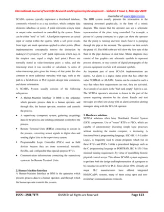 International Journal of Scientific Research and Engineering Development-– Volume 2 Issue 1, Mar-Apr 2019
Available at www.ijsred.com
ISSN : 2581-7175 ©IJSRED: All Rights are Reserved Page 123
SCADA systems typically implement a distributed database,
commonly referred to as a tag database, which contains data
elements called tags or points. A point represents a single input
or output value monitored or controlled by the system. Points
can be either "hard" or "soft". A hard point represents an actual
input or output within the system, while a soft point results
from logic and math operations applied to other points. (Most
implementations conceptually remove the distinction by
making every property a "soft" point expression, which may, in
the simplest case, equal a single hard point.) Points are
normally stored as value-timestamp pairs: a value, and the
timestamp when it was recorded or calculated. A series of
value-timestamp pairs gives the history of that point. It's also
common to store additional metadata with tags, such as the
path to a field device or PLC register, design time comments,
and alarm information.
A SCADA System usually consists of the following
subsystems:
• A Human-Machine Interface or HMI is the apparatus
which presents process data to a human operator, and
through this, the human operator, monitors and controls
the process.
• A supervisory (computer) system, gathering (acquiring)
data on the process and sending commands (control) to the
process.
• Remote Terminal Units (RTUs) connecting to sensors in
the process, converting sensor signals to digital data and
sending digital data to the supervisory system.
• Programmable Logic Controller (PLCs) used as field
devices because they are more economical, versatile,
flexible, and configurable than special-purpose RTUs.
• Communication infrastructure connecting the supervisory
system to the Remote Terminal Units.
2. Human Machine Interface
A Human-Machine Interface or HMI is the apparatus which
presents process data to a human operator, and through which
the human operator controls the process.
The HMI system usually presents the information to the
operating personnel graphically, in the form of a mimic
diagram. This means that the operator can see a schematic
representation of the plant being controlled. For example, a
picture of a pump connected to a pipe can show the operator
that the pump is running and how much fluid it is pumping
through the pipe at the moment. The operator can then switch
the pump off. The HMI software will show the flow rate of the
fluid in the pipe decrease in real time. Mimic diagrams may
consist of line graphics and schematic symbols to represent
process elements, or may consist of digital photographs of the
process equipment overlain with animated symbols.
An important part of most SCADA implementations are
alarms. An alarm is a digital status point that has either the
value NORMAL or ALARM. Alarms can be created in such a
way that when their requirements are met, they are activated.
An example of an alarm is the "fuel tank empty" light in a car.
The SCADA operator's attention is drawn to the part of the
system requiring attention by the alarm. Emails and text
messages are often sent along with an alarm activation alerting
managers along with the SCADA operator.
3. Hardware solutions
SCADA solutions often have Distributed Control System
(DCS) components. Use of "smart" RTUs or PLCs, which are
capable of autonomously executing simple logic processes
without involving the master computer, is increasing. A
functional block programming language, IEC 61131-3 (Ladder
Logic), is frequently used to create programs which run on
these RTUs and PLCs. Unlike a procedural language such as
the C programming language or FORTRAN, IEC 61131-3 has
minimal training requirements by virtue of resembling historic
physical control arrays. This allows SCADA system engineers
to perform both the design and implementation of a program to
be executed on an RTU or PLC. Since about 1998, virtually all
major PLC manufacturers have offered integrated
HMI/SCADA systems, many of them using open and non-
proprietary communications protocols.
 