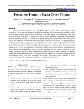 International Journal of Scientific Research and Engineering Development-– Volume 2 Issue 1, Mar-Apr 2019
Available at www.ijsred.com
ISSN : 2581-7175 ©IJSRED: All Rights are Reserved Page 121
Protection Trends in Scada Cyber Threats
Anusha H S1
, Amulya C T2
, Annapoorneshwari M R3
, Monisha Krishna D S4
,
Mohammed Elahi5
1, 2, 3, &4
Students, Dept of ECE, Ghousia College of Engineering, Ramanagaram, Karnataka
5
Asst. Professor, Dept. of ECE, Ghousia College of Engineering, Ramanagaram, Karnataka
Abstract:
The answer to the existing threat issues in SCADA is that these types of threats are becoming more likely,
as current SCADA systems and networks increasingly utilize commercially off-the-shelf (COTS) software, connect
to the enterprise layer and move toward IP connectivity. These recent changes have contributed to higher threat
levels and increased vulnerability. A few short years ago, the chances of someone finding these vulnerabilities and
exploiting them were very slim. This was due to the fact that process control systems and SCADA networks were
unheard of by the general population and systems were based on specialized platforms that were segregated from the
enterprise layer. In recent years, industrial systems have begun to take a front seat in the spot light, due to the focus
by the Department of Homeland Security on national critical infrastructure and some unfortunate media coverage.
Despite current efforts, there is a high probability that something bad is eventually going to happen. In addition, the
number of "SCADA hacking" presentations is increasing at security and "hacker" conventions, with the number of
vulnerabilities discovered within these systems increasing. Bottom line, our little corner of industry is no longer
isolated and the word is now out. While cyber security is being given the lion's share of attention, with "hackers"
already attracting premature blame from a few recently publicized incidents, the widespread disregard for physical
and operational security within many organizations has become a huge concern. Many companies are heavily
focused on shoring up their cyber security, with little or no regard for physical security.
Index Term: Commercially off the shelf (COTS), SCADA hacking
I. INTRODUCTION
SCADA stands for Supervisory Control And Data Acquisition.
It generally refers to an industrial control system: a computer
system monitoring and controlling a process. The process can
be industrial, infrastructure or facility based as described
below:
Industrial processes include those of manufacturing,
production, power generation, fabrication, and refining,
and may run in continuous, batch, repetitive, or discrete
modes.
Infrastructure processes may be public or private, and
include water treatment and distribution, wastewater
collection and treatment, oil and gas pipelines, electrical
power transmission and distribution, and large
communication systems.
Facility processes occur both in public facilities and
private ones, including buildings, airports, ships, and space
stations. They monitor and control HVAC, access, and
energy consumption.
SCADA systems are used to control and monitor physical
processes, examples of which are transmission of electricity,
transportation of gas and oil in pipelines, water distribution,
traffic lights, and other systems used as the basis of modern
society. The security of these SCADA systems is important
because compromise or destruction of these systems would
impact multiple areas of society far removed from the original
RESEARCH ARTICLE OPEN ACCESS
 