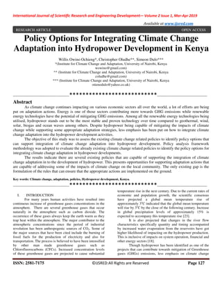 International Journal of Scientific Research and Engineering Development-– Volume 2 Issue 1, Mar-Apr 2019
Available at www.ijsred.com
ISSN: 2581-7175 ©IJSRED:All Rights are Reserved Page 127
Policy Options for Integrating Climate Change
Adaptation into Hydropower Development in Kenya
Willis Owino Ochieng*, Christopher Oludhe**, Simeon Dulo***
*(Institute for Climate Change and Adaptation, University of Nairobi, Kenya
wowino@gmail.com)
** (Institute for Climate Change and Adaptation, University of Nairobi, Kenya
coludhe@gmail.com)
*** (Institute for Climate Change and Adaptation, University of Nairobi, Kenya
otienodulo@yahoo.co.uk)
----------------------------------------------***************************-----------------------------------------
Abstract
As climate change continues impacting on various economic sectors all over the world, a lot of efforts are being
put on adaptation actions. Energy is one of those sectors contributing more towards GHG emissions while renewable
energy technologies have the potential of mitigating GHG emissions. Among all the renewable energy technologies being
utilised, hydropower stands out to be the most stable and proven technology over time compared to geothermal, wind,
solar, biogas and ocean waves among others. Despite hydropower being capable of mitigating the impacts of climate
change while supporting some appropriate adaptation strategies, less emphasis has been put on how to integrate climate
change adaptation into the hydropower development activities.
The objective of this study was to assess the existing climate change related policies to identify policy options that
can support integration of climate change adaptation into hydropower development. Policy analysis framework
methodology was adopted to evaluate the already existing climate change related policies to identify the policy options for
integrating climate change adaptation in hydropower developments.
The results indicate there are several existing policies that are capable of supporting the integration of climate
change adaptation in to the development of hydropower. This presents opportunities for supporting adaptation actions that
are capable of addressing some of the impacts of climate change on the local community. The only existing gap is the
formulation of the rules that can ensure that the appropriate actions are implemented on the ground.
Key words: Climate change, adaptation, policies, Hydropower development, Kenya.
----------------------------------------------***************************-----------------------------------------
I. INTRODUCTION
For many years human activities have resulted into
continuous increase of greenhouse gases concentrations in the
atmosphere. There are several greenhouse gases that occur
naturally in the atmosphere such as carbon dioxide. The
occurrence of these gases always keep the earth warm as they
trap heat within the atmosphere. The major contributor to the
atmospheric concentrations since the period of industrial
revolution has been anthropogenic sources of CO2. Some of
the major sources that have been cited include the burning of
fossil fuels for the production of electricity and also for
transportation. The process is believed to have been intensified
by other man made greenhouse gases such as
Chlorofluorocarbons (CFCs). Increased concentration levels
of these greenhouse gases are projected to cause substantial
temperature rise in the next century. Due to the current rates of
economic and population growth, the scientific consensus
have projected a global mean temperature rise of
approximately 3o
C indicated that the global mean temperature
will rise by 3o
C by the close of the following century. Increase
in global precipitation levels of approximately 15% is
expected to accompany this temperature rise [23].
It is also projected that changes in the river flow
characteristics specifically quantity and timing accompanied
by increased water evaporation from the reservoirs have got
higher likelihood of impacting on the hydropower production.
This is inclusive of impacts on system operation, financial and
other energy sectors [18].
Though hydropower has been identified as one of the
projects that can contribute towards mitigation of Greenhouse
gases (GHGs) emissions, less emphasis on climate change
RESEARCH ARTICLE OPEN ACCESS
 