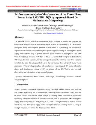 International Journal of Scientific Research and Engineering Development-– Volume 2 Issue 1, Mar-Apr 2019
Available at www.ijsred.com
ISSN: 2581-7175 ©IJSRED:All Rights are Reserved Page 141
Performance Analysis of the Operation of the Three-Phase
Power Relay RM3-TR113QN by Approach Based On
Mathematical Morphology
1
Pembesuka Nepa-Nepa Laurent,1
Kabongo Ntambwe Georges ,
1*
Banza Wa Banza Bonaventure
1
School of Industrial Engineering, University of Lubumbashi, PO. Box 1825 Lubumbashi, DR Congo
*Corresponding author: banzaviola2007@yahoo.fr
Abstract:
The RM3-TR113QN7 relay is a multifunction device designed to monitor the presence and
direction of phase rotation in three-phase power, as well as overvoltage (U> Un) or under
voltage (U <Un). The complete operation of this device is explained by the mathematical
expressions of different cases of three-phase power supply occurring on a three-phase power
supply. We used this relay to protect industrial power supplies on three phases (400 VAC
three-phase 50Hz). The case study here is the AMATO-FRERES Company in Lubumbashi,
DR Congo. In other scenarios, the device responds correctly, but there were three scenarios
for which the relay did not detect faults, even the user manual does not specify them. This is
relative to: 10% overvoltage on phase L1, simultaneous overvoltage of 10% on the L1 and L2
phases and simultaneous voltage of 10% on phases L2 and L3. That is why we made
observations and calculations to take stock of this gap.
Keywords: Performance, Phase failure, overvoltage, under-voltage, incorrect rotational
direction of phases.
1. Introduction
In order to insure controls of three-phase supply Electric-Schneider manufacturer made the
RM3-TR1113QN7 relay that is multifunction.This relay insures (Schneider, 1996): detection
of phase failure, detection of under voltage (exceeding 10%), detection of overvoltage
(exceeding 10%) and detection of rotational direction fault of phases in a 400V three-phase
supply (Suryanarayana et al., 2019; Wang et al., 2019). Although the relay is made in order to
detect 400 volts three-phase supply faults, testing the relay on a supply circuit to verify all
multiple functions, we notice that the relay did not detect:
RESEARCH ARTICLE OPEN ACCESS
 