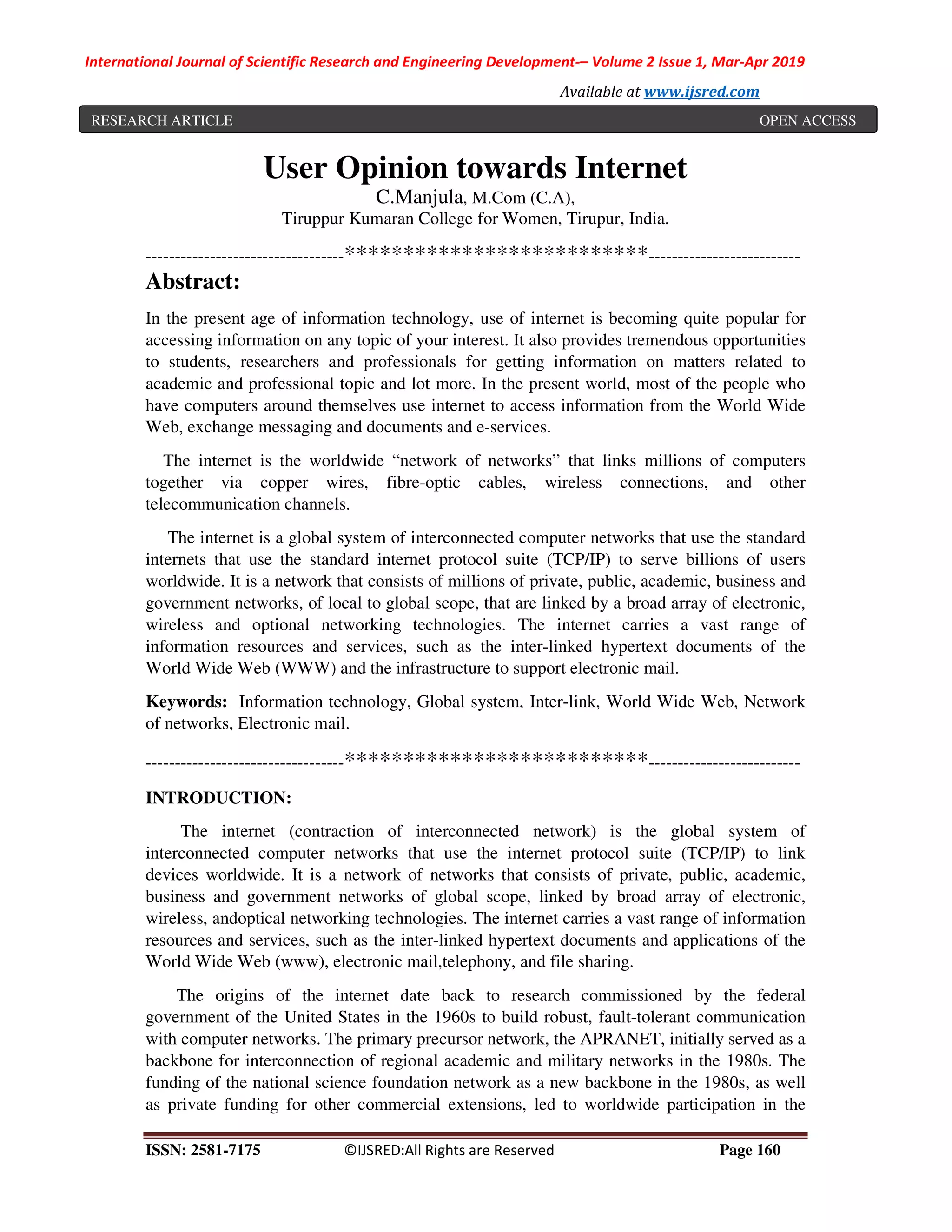 International Journal of Scientific Research and Engineering Development-– Volume 2 Issue 1, Mar-Apr 2019
Available at www.ijsred.com
ISSN: 2581-7175 ©IJSRED:All Rights are Reserved Page 160
User Opinion towards Internet
C.Manjula, M.Com (C.A),
Tiruppur Kumaran College for Women, Tirupur, India.
----------------------------------**************************--------------------------
Abstract:
In the present age of information technology, use of internet is becoming quite popular for
accessing information on any topic of your interest. It also provides tremendous opportunities
to students, researchers and professionals for getting information on matters related to
academic and professional topic and lot more. In the present world, most of the people who
have computers around themselves use internet to access information from the World Wide
Web, exchange messaging and documents and e-services.
The internet is the worldwide “network of networks” that links millions of computers
together via copper wires, fibre-optic cables, wireless connections, and other
telecommunication channels.
The internet is a global system of interconnected computer networks that use the standard
internets that use the standard internet protocol suite (TCP/IP) to serve billions of users
worldwide. It is a network that consists of millions of private, public, academic, business and
government networks, of local to global scope, that are linked by a broad array of electronic,
wireless and optional networking technologies. The internet carries a vast range of
information resources and services, such as the inter-linked hypertext documents of the
World Wide Web (WWW) and the infrastructure to support electronic mail.
Keywords: Information technology, Global system, Inter-link, World Wide Web, Network
of networks, Electronic mail.
----------------------------------**************************--------------------------
INTRODUCTION:
The internet (contraction of interconnected network) is the global system of
interconnected computer networks that use the internet protocol suite (TCP/IP) to link
devices worldwide. It is a network of networks that consists of private, public, academic,
business and government networks of global scope, linked by broad array of electronic,
wireless, andoptical networking technologies. The internet carries a vast range of information
resources and services, such as the inter-linked hypertext documents and applications of the
World Wide Web (www), electronic mail,telephony, and file sharing.
The origins of the internet date back to research commissioned by the federal
government of the United States in the 1960s to build robust, fault-tolerant communication
with computer networks. The primary precursor network, the APRANET, initially served as a
backbone for interconnection of regional academic and military networks in the 1980s. The
funding of the national science foundation network as a new backbone in the 1980s, as well
as private funding for other commercial extensions, led to worldwide participation in the
RESEARCH ARTICLE OPEN ACCESS
 