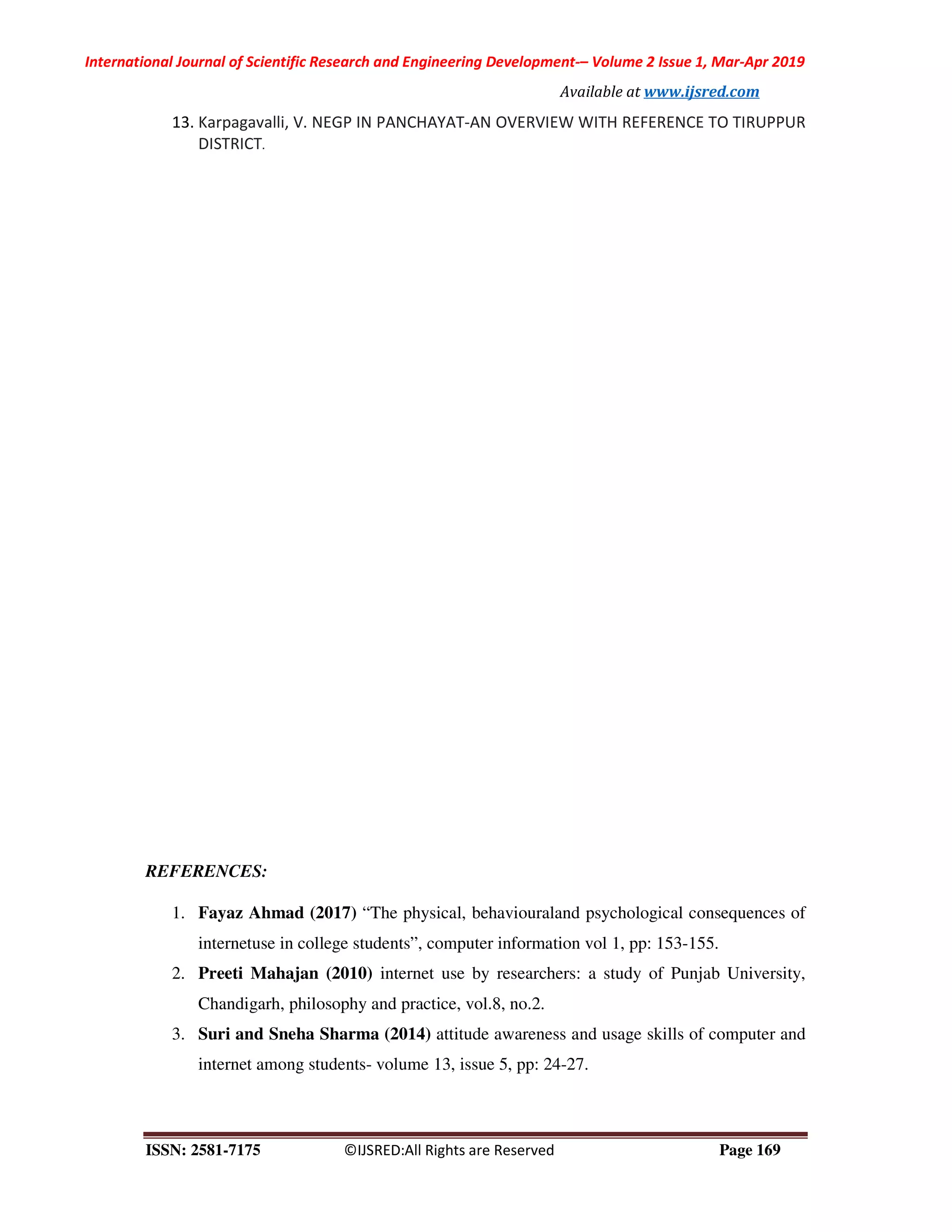 International Journal of Scientific Research and Engineering Development-– Volume 2 Issue 1, Mar-Apr 2019
Available at www.ijsred.com
ISSN: 2581-7175 ©IJSRED:All Rights are Reserved Page 169
13. Karpagavalli, V. NEGP IN PANCHAYAT-AN OVERVIEW WITH REFERENCE TO TIRUPPUR
DISTRICT.
REFERENCES:
1. Fayaz Ahmad (2017) “The physical, behaviouraland psychological consequences of
internetuse in college students”, computer information vol 1, pp: 153-155.
2. Preeti Mahajan (2010) internet use by researchers: a study of Punjab University,
Chandigarh, philosophy and practice, vol.8, no.2.
3. Suri and Sneha Sharma (2014) attitude awareness and usage skills of computer and
internet among students- volume 13, issue 5, pp: 24-27.
 