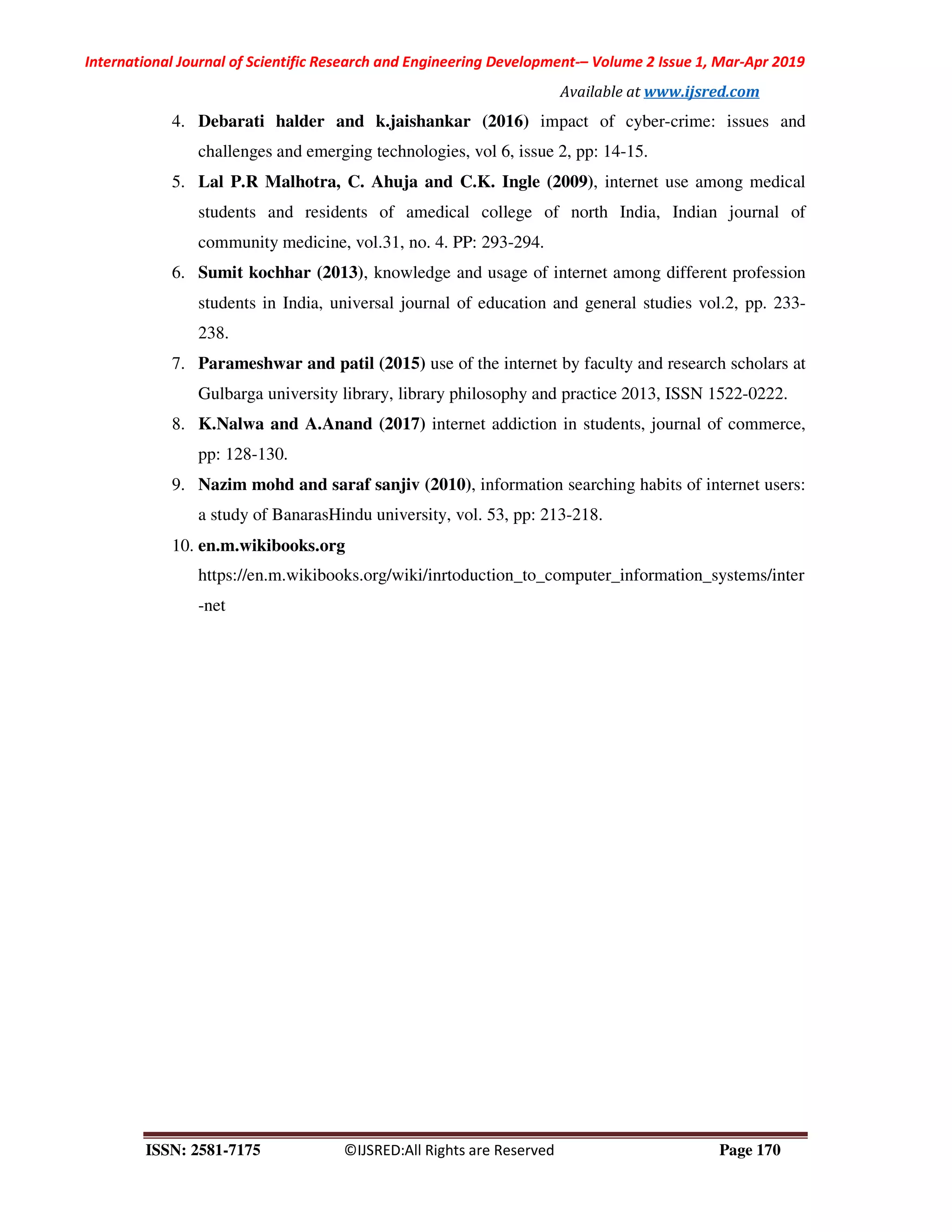 International Journal of Scientific Research and Engineering Development-– Volume 2 Issue 1, Mar-Apr 2019
Available at www.ijsred.com
ISSN: 2581-7175 ©IJSRED:All Rights are Reserved Page 170
4. Debarati halder and k.jaishankar (2016) impact of cyber-crime: issues and
challenges and emerging technologies, vol 6, issue 2, pp: 14-15.
5. Lal P.R Malhotra, C. Ahuja and C.K. Ingle (2009), internet use among medical
students and residents of amedical college of north India, Indian journal of
community medicine, vol.31, no. 4. PP: 293-294.
6. Sumit kochhar (2013), knowledge and usage of internet among different profession
students in India, universal journal of education and general studies vol.2, pp. 233-
238.
7. Parameshwar and patil (2015) use of the internet by faculty and research scholars at
Gulbarga university library, library philosophy and practice 2013, ISSN 1522-0222.
8. K.Nalwa and A.Anand (2017) internet addiction in students, journal of commerce,
pp: 128-130.
9. Nazim mohd and saraf sanjiv (2010), information searching habits of internet users:
a study of BanarasHindu university, vol. 53, pp: 213-218.
10. en.m.wikibooks.org
https://en.m.wikibooks.org/wiki/inrtoduction_to_computer_information_systems/inter
-net
 