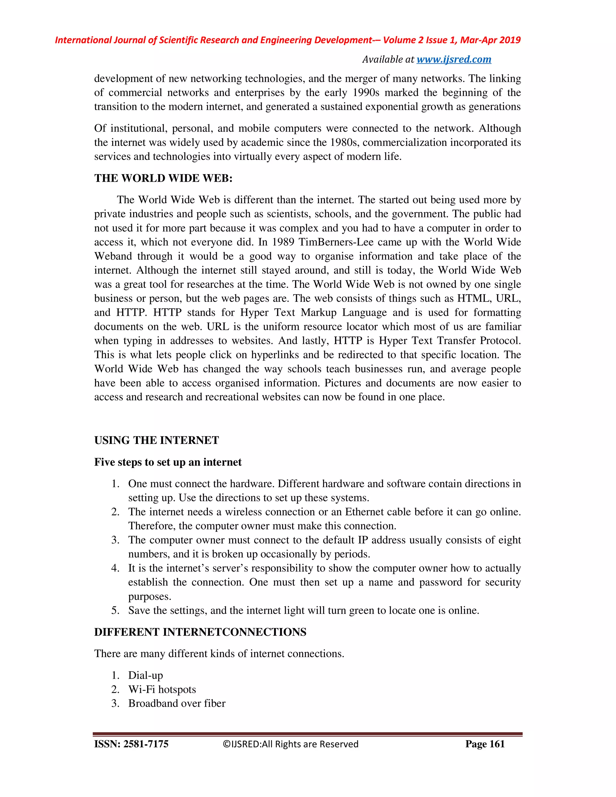 International Journal of Scientific Research and Engineering Development-– Volume 2 Issue 1, Mar-Apr 2019
Available at www.ijsred.com
ISSN: 2581-7175 ©IJSRED:All Rights are Reserved Page 161
development of new networking technologies, and the merger of many networks. The linking
of commercial networks and enterprises by the early 1990s marked the beginning of the
transition to the modern internet, and generated a sustained exponential growth as generations
Of institutional, personal, and mobile computers were connected to the network. Although
the internet was widely used by academic since the 1980s, commercialization incorporated its
services and technologies into virtually every aspect of modern life.
THE WORLD WIDE WEB:
The World Wide Web is different than the internet. The started out being used more by
private industries and people such as scientists, schools, and the government. The public had
not used it for more part because it was complex and you had to have a computer in order to
access it, which not everyone did. In 1989 TimBerners-Lee came up with the World Wide
Weband through it would be a good way to organise information and take place of the
internet. Although the internet still stayed around, and still is today, the World Wide Web
was a great tool for researches at the time. The World Wide Web is not owned by one single
business or person, but the web pages are. The web consists of things such as HTML, URL,
and HTTP. HTTP stands for Hyper Text Markup Language and is used for formatting
documents on the web. URL is the uniform resource locator which most of us are familiar
when typing in addresses to websites. And lastly, HTTP is Hyper Text Transfer Protocol.
This is what lets people click on hyperlinks and be redirected to that specific location. The
World Wide Web has changed the way schools teach businesses run, and average people
have been able to access organised information. Pictures and documents are now easier to
access and research and recreational websites can now be found in one place.
USING THE INTERNET
Five steps to set up an internet
1. One must connect the hardware. Different hardware and software contain directions in
setting up. Use the directions to set up these systems.
2. The internet needs a wireless connection or an Ethernet cable before it can go online.
Therefore, the computer owner must make this connection.
3. The computer owner must connect to the default IP address usually consists of eight
numbers, and it is broken up occasionally by periods.
4. It is the internet’s server’s responsibility to show the computer owner how to actually
establish the connection. One must then set up a name and password for security
purposes.
5. Save the settings, and the internet light will turn green to locate one is online.
DIFFERENT INTERNETCONNECTIONS
There are many different kinds of internet connections.
1. Dial-up
2. Wi-Fi hotspots
3. Broadband over fiber
 