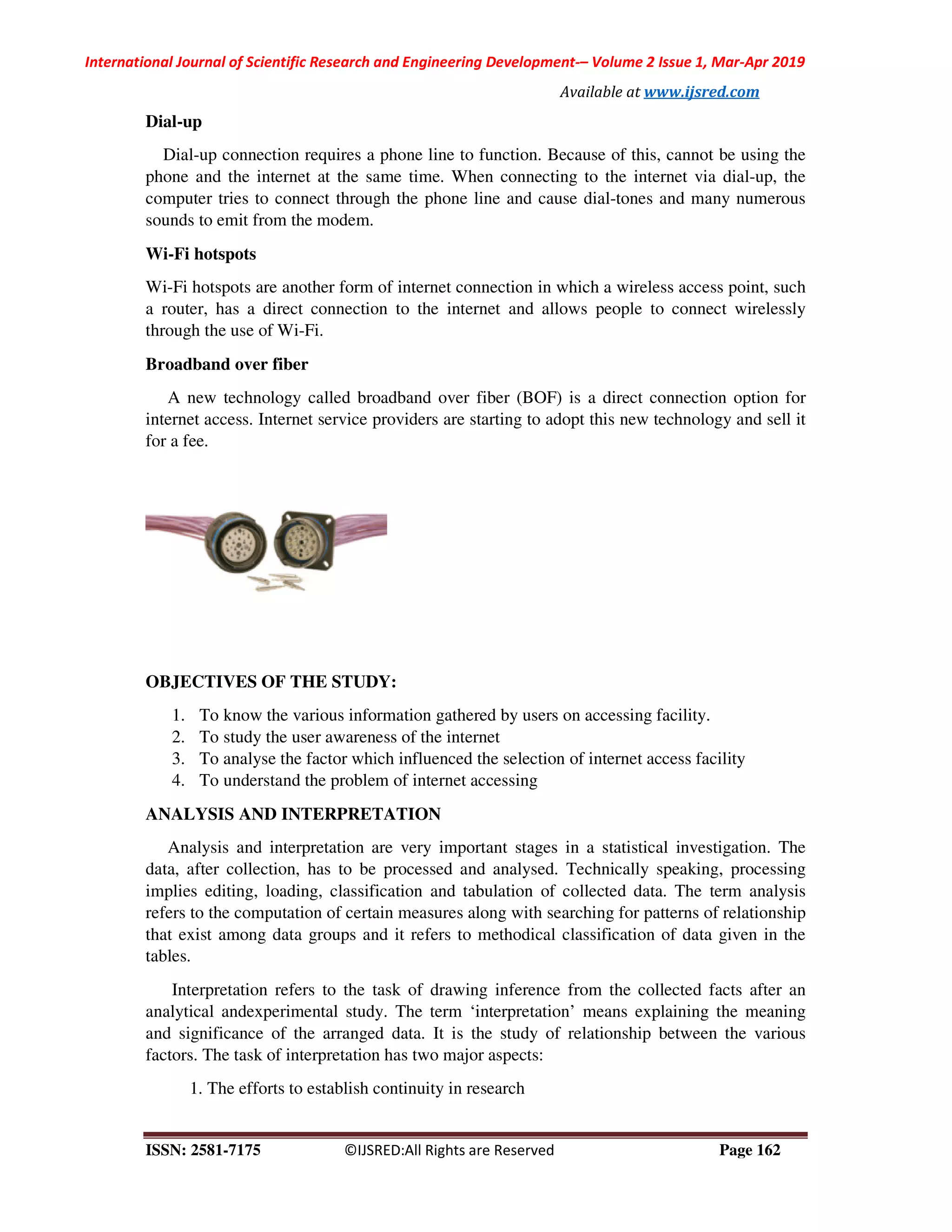 International Journal of Scientific Research and Engineering Development
ISSN: 2581-7175 ©IJSRED:All Rights are Reserved
Dial-up
Dial-up connection requires a phone line to function. Because
phone and the internet at the same time. When connecting to the internet via dial
computer tries to connect through the phone line and
sounds to emit from the modem.
Wi-Fi hotspots
Wi-Fi hotspots are another form of internet connection in which a wireless access point, such
a router, has a direct connection to the internet and allows people to connect wirelessly
through the use of Wi-Fi.
Broadband over fiber
A new technology called broadband over fi
internet access. Internet service providers are starting to adopt this new technology
for a fee.
OBJECTIVES OF THE STUDY:
1. To know the various information gathered by users on accessing facility.
2. To study the user awareness of the internet
3. To analyse the factor which influenced the selection of internet access facility
4. To understand the problem of internet accessing
ANALYSIS AND INTERPRETATION
Analysis and interpretation are very important
data, after collection, has to be processed and analysed. Technically speaking, processing
implies editing, loading, classification and tabulation of collected data. The term analysis
refers to the computation of certain measures along with searching for patterns of relationship
that exist among data groups and it refers to methodical classification of data given in the
tables.
Interpretation refers to the task of drawing inference from the collected facts af
analytical andexperimental study. The term ‘interpretation’ means explaining the meaning
and significance of the arranged data. It is the study of relationship between the various
factors. The task of interpretation has two major aspects:
1. The efforts to establish continuity in research
International Journal of Scientific Research and Engineering Development-– Volume 2 Issue 1, Mar
Available at www.ijsred.com
©IJSRED:All Rights are Reserved
a phone line to function. Because of this, cannot be
phone and the internet at the same time. When connecting to the internet via dial
to connect through the phone line and cause dial-tones and many numerous
other form of internet connection in which a wireless access point, such
a router, has a direct connection to the internet and allows people to connect wirelessly
A new technology called broadband over fiber (BOF) is a direct connection option for
internet access. Internet service providers are starting to adopt this new technology
OBJECTIVES OF THE STUDY:
To know the various information gathered by users on accessing facility.
To study the user awareness of the internet
To analyse the factor which influenced the selection of internet access facility
To understand the problem of internet accessing
ANALYSIS AND INTERPRETATION
nalysis and interpretation are very important stages in a statistical investigation. The
data, after collection, has to be processed and analysed. Technically speaking, processing
implies editing, loading, classification and tabulation of collected data. The term analysis
certain measures along with searching for patterns of relationship
that exist among data groups and it refers to methodical classification of data given in the
Interpretation refers to the task of drawing inference from the collected facts af
analytical andexperimental study. The term ‘interpretation’ means explaining the meaning
and significance of the arranged data. It is the study of relationship between the various
factors. The task of interpretation has two major aspects:
efforts to establish continuity in research
Volume 2 Issue 1, Mar-Apr 2019
www.ijsred.com
Page 162
cannot be using the
phone and the internet at the same time. When connecting to the internet via dial-up, the
tones and many numerous
other form of internet connection in which a wireless access point, such
a router, has a direct connection to the internet and allows people to connect wirelessly
connection option for
internet access. Internet service providers are starting to adopt this new technology and sell it
To know the various information gathered by users on accessing facility.
To analyse the factor which influenced the selection of internet access facility
stages in a statistical investigation. The
data, after collection, has to be processed and analysed. Technically speaking, processing
implies editing, loading, classification and tabulation of collected data. The term analysis
certain measures along with searching for patterns of relationship
that exist among data groups and it refers to methodical classification of data given in the
Interpretation refers to the task of drawing inference from the collected facts after an
analytical andexperimental study. The term ‘interpretation’ means explaining the meaning
and significance of the arranged data. It is the study of relationship between the various
 