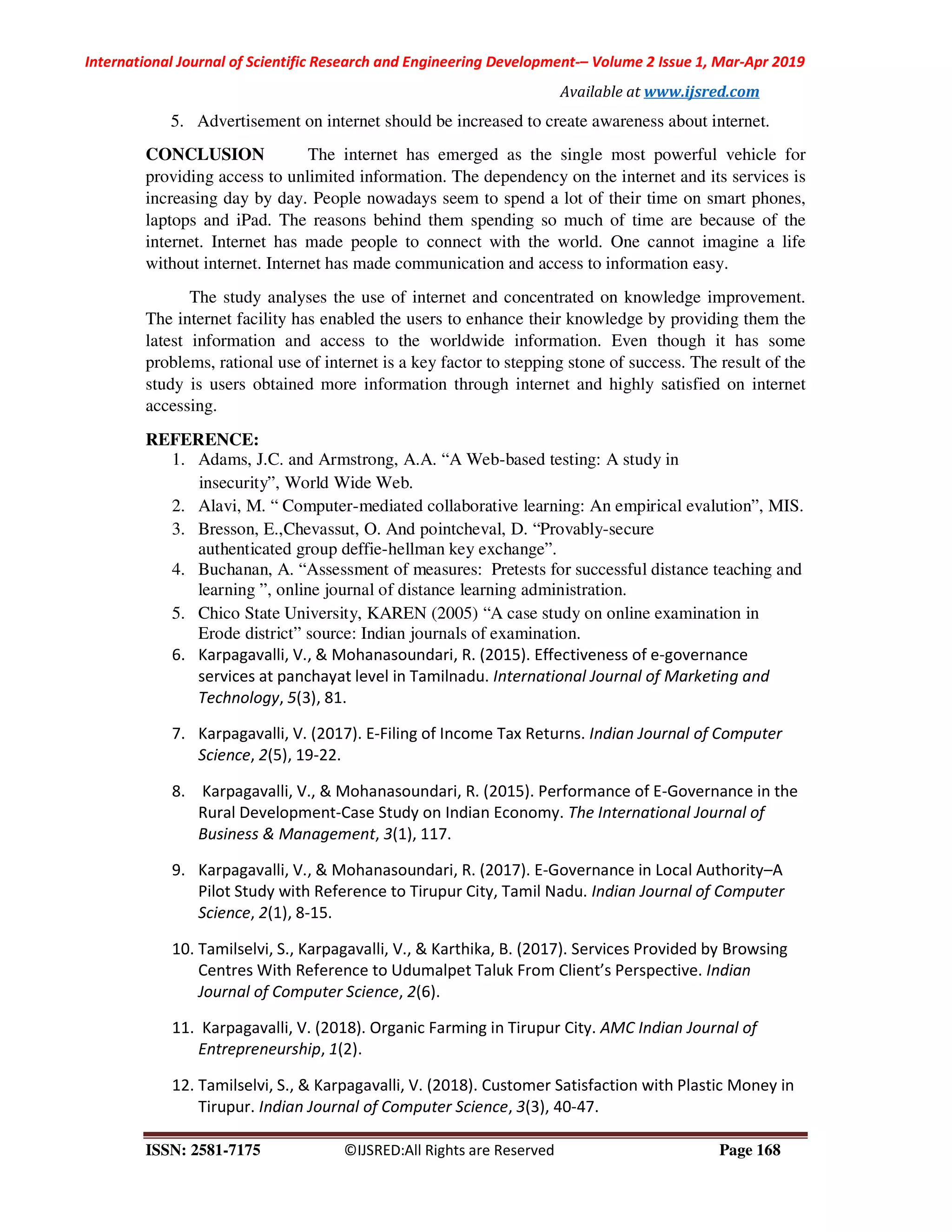 International Journal of Scientific Research and Engineering Development-– Volume 2 Issue 1, Mar-Apr 2019
Available at www.ijsred.com
ISSN: 2581-7175 ©IJSRED:All Rights are Reserved Page 168
5. Advertisement on internet should be increased to create awareness about internet.
CONCLUSION The internet has emerged as the single most powerful vehicle for
providing access to unlimited information. The dependency on the internet and its services is
increasing day by day. People nowadays seem to spend a lot of their time on smart phones,
laptops and iPad. The reasons behind them spending so much of time are because of the
internet. Internet has made people to connect with the world. One cannot imagine a life
without internet. Internet has made communication and access to information easy.
The study analyses the use of internet and concentrated on knowledge improvement.
The internet facility has enabled the users to enhance their knowledge by providing them the
latest information and access to the worldwide information. Even though it has some
problems, rational use of internet is a key factor to stepping stone of success. The result of the
study is users obtained more information through internet and highly satisfied on internet
accessing.
REFERENCE:
1. Adams, J.C. and Armstrong, A.A. “A Web-based testing: A study in
insecurity”, World Wide Web.
2. Alavi, M. “ Computer-mediated collaborative learning: An empirical evalution”, MIS.
3. Bresson, E.,Chevassut, O. And pointcheval, D. “Provably-secure
authenticated group deffie-hellman key exchange”.
4. Buchanan, A. “Assessment of measures: Pretests for successful distance teaching and
learning ”, online journal of distance learning administration.
5. Chico State University, KAREN (2005) “A case study on online examination in
Erode district” source: Indian journals of examination.
6. Karpagavalli, V., & Mohanasoundari, R. (2015). Effectiveness of e-governance
services at panchayat level in Tamilnadu. International Journal of Marketing and
Technology, 5(3), 81.
7. Karpagavalli, V. (2017). E-Filing of Income Tax Returns. Indian Journal of Computer
Science, 2(5), 19-22.
8. Karpagavalli, V., & Mohanasoundari, R. (2015). Performance of E-Governance in the
Rural Development-Case Study on Indian Economy. The International Journal of
Business & Management, 3(1), 117.
9. Karpagavalli, V., & Mohanasoundari, R. (2017). E-Governance in Local Authority–A
Pilot Study with Reference to Tirupur City, Tamil Nadu. Indian Journal of Computer
Science, 2(1), 8-15.
10. Tamilselvi, S., Karpagavalli, V., & Karthika, B. (2017). Services Provided by Browsing
Centres With Reference to Udumalpet Taluk From Client’s Perspective. Indian
Journal of Computer Science, 2(6).
11. Karpagavalli, V. (2018). Organic Farming in Tirupur City. AMC Indian Journal of
Entrepreneurship, 1(2).
12. Tamilselvi, S., & Karpagavalli, V. (2018). Customer Satisfaction with Plastic Money in
Tirupur. Indian Journal of Computer Science, 3(3), 40-47.
 