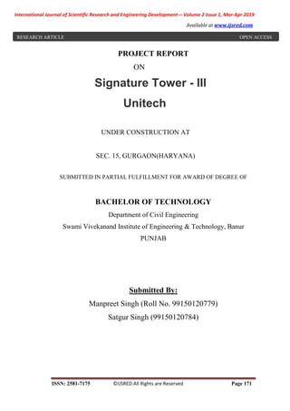 International Journal of Scientific Research and Engineering Development-– Volume 2 Issue 1, Mar-Apr 2019
Available at www.ijsred.com
ISSN: 2581-7175 ©IJSRED:All Rights are Reserved Page 171
PROJECT REPORT
ON
Signature Tower - III
Unitech
UNDER CONSTRUCTION AT
SEC. 15, GURGAON(HARYANA)
SUBMITTED IN PARTIAL FULFILLMENT FOR AWARD OF DEGREE OF
BACHELOR OF TECHNOLOGY
Department of Civil Engineering
Swami Vivekanand Institute of Engineering & Technology, Banur
PUNJAB
Submitted By:
Manpreet Singh (Roll No. 99150120779)
Satgur Singh (99150120784)
RESEARCH ARTICLE OPEN ACCESS
 