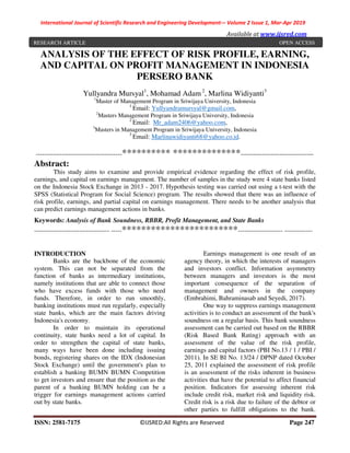 International Journal of Scientific Research and Engineering Development-– Volume 2 Issue 1, Mar-Apr 2019
Available at www.ijsred.com
ISSN: 2581-7175 ©IJSRED:All Rights are Reserved Page 247
ANALYSIS OF THE EFFECT OF RISK PROFILE, EARNING,
AND CAPITAL ON PROFIT MANAGEMENT IN INDONESIA
PERSERO BANK
Yullyandra Mursyal1
, Mohamad Adam2
, Marlina Widiyanti3
1
Master of Management Program in Sriwijaya University, Indonesia
1
Email: Yullyandramursyal@gmail.com,
2
Masters Management Program in Sriwijaya University, Indonesia
2
Email: Mr_adam2406@yahoo.com,
3
Masters in Management Program in Sriwijaya University, Indonesia
3
Email: Marlinawidiyanti68@yahoo.co.id.
----------------------------------------********** **************----------------------------------
Abstract:
This study aims to examine and provide empirical evidence regarding the effect of risk profile,
earnings, and capital on earnings management. The number of samples in the study were 4 state banks listed
on the Indonesia Stock Exchange in 2013 - 2017. Hypothesis testing was carried out using a t-test with the
SPSS (Statistical Program for Social Science) program. The results showed that there was an influence of
risk profile, earnings, and partial capital on earnings management. There needs to be another analysis that
can predict earnings management actions in banks.
Keywords: Analysis of Bank Soundness, RBBR, Profit Management, and State Banks
----------------------------------- -----************************--------------------- -------------
INTRODUCTION
Banks are the backbone of the economic
system. This can not be separated from the
function of banks as intermediary institutions,
namely institutions that are able to connect those
who have excess funds with those who need
funds. Therefore, in order to run smoothly,
banking institutions must run regularly, especially
state banks, which are the main factors driving
Indonesia's economy.
In order to maintain its operational
continuity, state banks need a lot of capital. In
order to strengthen the capital of state banks,
many ways have been done including issuing
bonds, registering shares on the IDX (Indonesian
Stock Exchange) until the government's plan to
establish a banking BUMN BUMN Competition
to get investors and ensure that the position as the
parent of a banking BUMN holding can be a
trigger for earnings management actions carried
out by state banks.
Earnings management is one result of an
agency theory, in which the interests of managers
and investors conflict. Information asymmetry
between managers and investors is the most
important consequence of the separation of
management and owners in the company
(Embrahimi, Bahraminasab and Seyedi, 2017).
One way to suppress earnings management
activities is to conduct an assessment of the bank's
soundness on a regular basis. This bank soundness
assessment can be carried out based on the RBBR
(Risk Based Bank Rating) approach with an
assessment of the value of the risk profile,
earnings and capital factors (PBI No.13 / 1 / PBI /
2011). In SE BI No. 13/24 / DPNP dated October
25, 2011 explained the assessment of risk profile
is an assessment of the risks inherent in business
activities that have the potential to affect financial
position. Indicators for assessing inherent risk
include credit risk, market risk and liquidity risk.
Credit risk is a risk due to failure of the debtor or
other parties to fulfill obligations to the bank.
RESEARCH ARTICLE OPEN ACCESS
 
