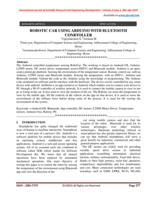 International Journal of Scientific Research and Engineering Development-– Volume 2 Issue 1, Mar-Apr 2019
Available at www.ijsred.com
ISSN : 2581-7175 ©IJSRED:All Rights are Reserved Page 277
ROBOTIC CAR USING ARDUINO WITH BLUETOOTH
CONRTOLLER
1
Vijayalakshmi S, 2
Archana M
1
Final year, Department of Computer Science and Engineering, Adhiyamaan College of Engineering,
Hosur
2
Assistanceprofessor, Department of Computer Science and Engineering, Adhiyamaan College of
Engineering, Hosur
----------------------------------------************************----------------------------------
Abstract:
The Android controlled temperature sensing RoboCar. The working is based on Android OS, Arduino,
L298N motor, DC motor driver, temperature sensor-DHT11 and Bluetooth module. Arduino is an open-
source prototype platform. Sensing the environment of the temperature sensor. Remote control car, with an
Arduino, L298N motor and Bluetooth module. Sensing the temperature, with an DHT11, Arduino and
Bluetooth module. Upload the code to the Arduino using the knowledge of programming. The Arduino
code simulated on software and be interface with the hardware. The device can be controlled by any smart
device with android. AirDroid is an app exclusive to Android which enables you to connect your device to
PC through a Wi-Fi controller of wireless network. It is used to connect the mobile camera to view in our
pc to fixing in the car. It also used to view the location of the car. The Robotic car sense the temperature to
view by the mobile app. All the controls of the vehicle on the app on that device. It is used to sense the
environment of the military force before doing some of the process. It is used for the sensing the
environment of the system.
Keywords —Android OS, Bluetooth, App controller, DC motors, L298N Motor Driver, Temperature
sensors, Arduino Uno, Battery, PC.
----------------------------------------************************----------------------------------
I. INTRODUCTION
Smartphone has quite changed the traditional
ways of human to machine interaction. Smartphone
is now a vital part of a person’s life. Android is a
software platform for mobile device that includes
an operating system, middleware and key
applications. Android is a safe and secure operating
system. All of its essential tools are combined in
software called SDK which stands for Software
Development Kit. We know that all manual
operations have been replaced by automated
mechanical operations. Our main objective of
writing this paper is to control the robot by sensing
the temperature of the environment using Bluetooth
app and view the direction of the
car using mobile camera and also find the
location of the robot. Bluetooth is used for its
various advantages over other wireless
technologies. Hardware technology utilized in
smart phones has also greatly improved. Hence, we
can say that Android smartphones will serve a
great benefit for industrial, commercial and other
general-purpose applications.
The DC motors are widely used for providing
variable speed drive system in industrial
applications resembling automation, electrical
traction, military instrumentality, fixed disk drives,
thanks to their high potency, noise-free operation,
compactness, dependability and low maintenance
and cost. Many connection technologies are used
nowadays such as GSM, GPRS, Wi-Fi, WLANs
RESEARCH ARTICLE OPEN ACCESS
 