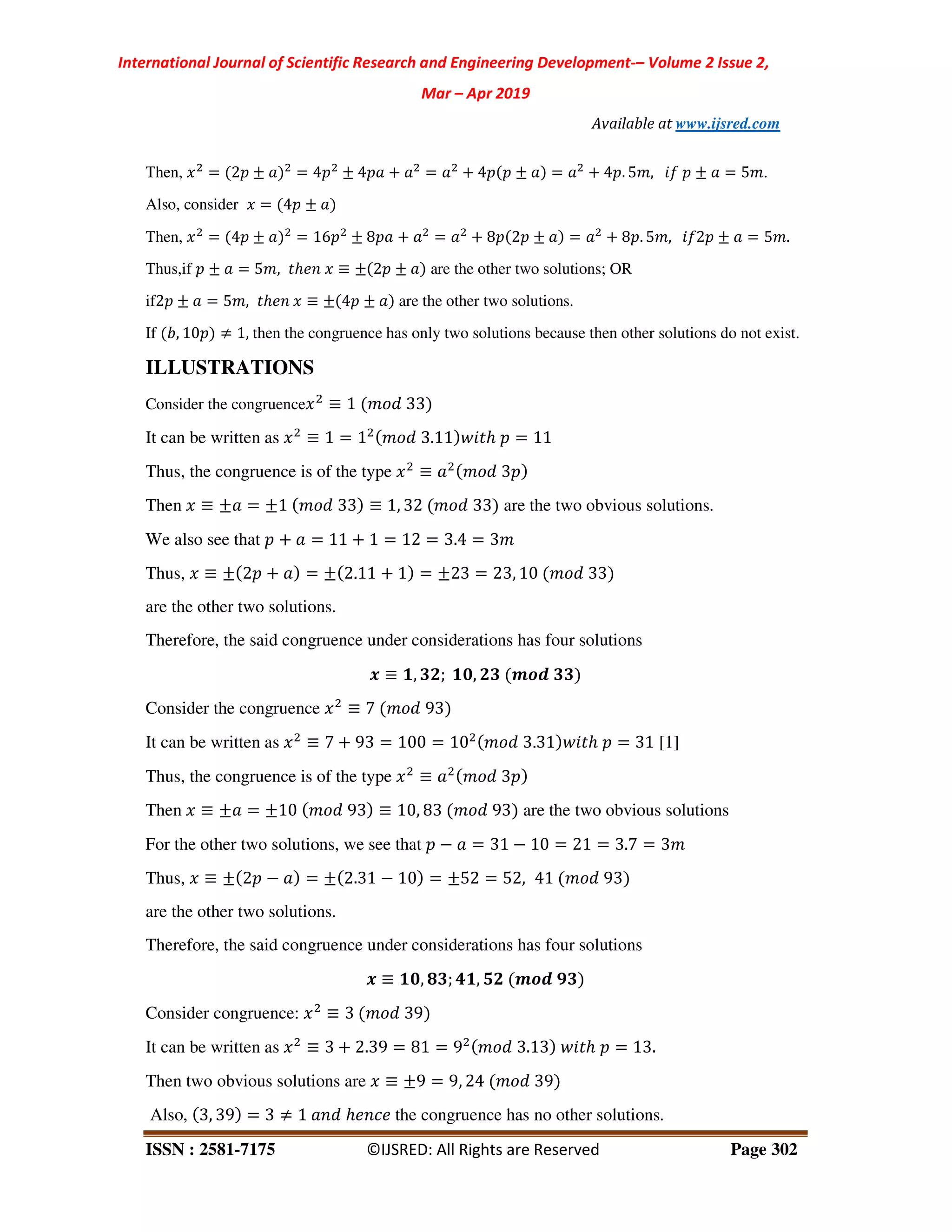 International Journal of Scientific Research and Engineering Development-– Volume 2 Issue 2,
Mar – Apr 2019
Available at www.ijsred.com
ISSN : 2581-7175 ©IJSRED: All Rights are Reserved Page 302
Then, = 2 ± = 4 ± 4 + = + 4 ± = + 4 . 5 , ) ± = 5 .
Also, consider = 4 ±
Then, = 4 ± = 16 ± 8 + = + 8 2 ± = + 8 . 5 , )2 ± = 5 .
Thus,if ± = 5 , ℎ" ≡ ± 2 ± are the other two solutions; OR
if2 ± = 5 , ℎ" ≡ ± 4 ± are the other two solutions.
If , 10 ≠ 1, then the congruence has only two solutions because then other solutions do not exist.
ILLUSTRATIONS
Consider the congruence ≡ 1 33
It can be written as ≡ 1 = 1 3.11 ℎ = 11
Thus, the congruence is of the type ≡ 3
Then ≡ ± = ±1 33 ≡ 1, 32 33 are the two obvious solutions.
We also see that + = 11 + 1 = 12 = 3.4 = 3
Thus, ≡ ± 2 + = ± 2.11 + 1 = ±23 = 23, 10 33
are the other two solutions.
Therefore, the said congruence under considerations has four solutions
. ≡ /, 01; /2, 10 345 00
Consider the congruence ≡ 7 93
It can be written as ≡ 7 + 93 = 100 = 10 3.31 ℎ = 31 [1]
Thus, the congruence is of the type ≡ 3
Then ≡ ± = ±10 93 ≡ 10, 83 93 are the two obvious solutions
For the other two solutions, we see that − = 31 − 10 = 21 = 3.7 = 3
Thus, ≡ ± 2 − = ± 2.31 − 10 = ±52 = 52, 41 93
are the other two solutions.
Therefore, the said congruence under considerations has four solutions
. ≡ /2, 60; 7/, 81 345 90
Consider congruence: ≡ 3 39
It can be written as ≡ 3 + 2.39 = 81 = 9 3.13 ℎ = 13.
Then two obvious solutions are ≡ ±9 = 9, 24 39
Also, 3, 39 = 3 ≠ 1 ℎ" :" the congruence has no other solutions.
 