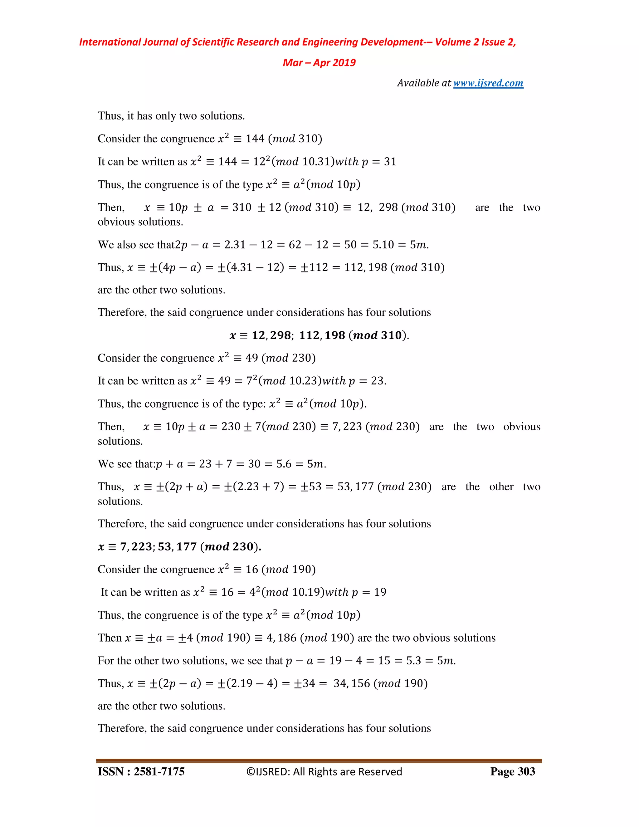 International Journal of Scientific Research and Engineering Development-– Volume 2 Issue 2,
Mar – Apr 2019
Available at www.ijsred.com
ISSN : 2581-7175 ©IJSRED: All Rights are Reserved Page 303
Thus, it has only two solutions.
Consider the congruence ≡ 144 310
It can be written as ≡ 144 = 12 10.31 ℎ = 31
Thus, the congruence is of the type ≡ 10
Then, ≡ 10 ± = 310 ± 12 310 ≡ 12, 298 310 are the two
obvious solutions.
We also see that2 − = 2.31 − 12 = 62 − 12 = 50 = 5.10 = 5 .
Thus, ≡ ± 4 − = ± 4.31 − 12 = ±112 = 112, 198 310
are the other two solutions.
Therefore, the said congruence under considerations has four solutions
. ≡ /1, 196; //1, /96 345 0/2 .
Consider the congruence ≡ 49 230
It can be written as ≡ 49 = 7 10.23 ℎ = 23.
Thus, the congruence is of the type: ≡ 10 .
Then, ≡ 10 ± = 230 ± 7 230 ≡ 7, 223 230 are the two obvious
solutions.
We see that: + = 23 + 7 = 30 = 5.6 = 5 .
Thus, ≡ ± 2 + = ± 2.23 + 7 = ±53 = 53, 177 230 are the other two
solutions.
Therefore, the said congruence under considerations has four solutions
. ≡ ;, 110; 80, /;; 345 102 .
Consider the congruence ≡ 16 190
It can be written as ≡ 16 = 4 10.19 ℎ = 19
Thus, the congruence is of the type ≡ 10
Then ≡ ± = ±4 190 ≡ 4, 186 190 are the two obvious solutions
For the other two solutions, we see that − = 19 − 4 = 15 = 5.3 = 5 .
Thus, ≡ ± 2 − = ± 2.19 − 4 = ±34 = 34, 156 190
are the other two solutions.
Therefore, the said congruence under considerations has four solutions
 