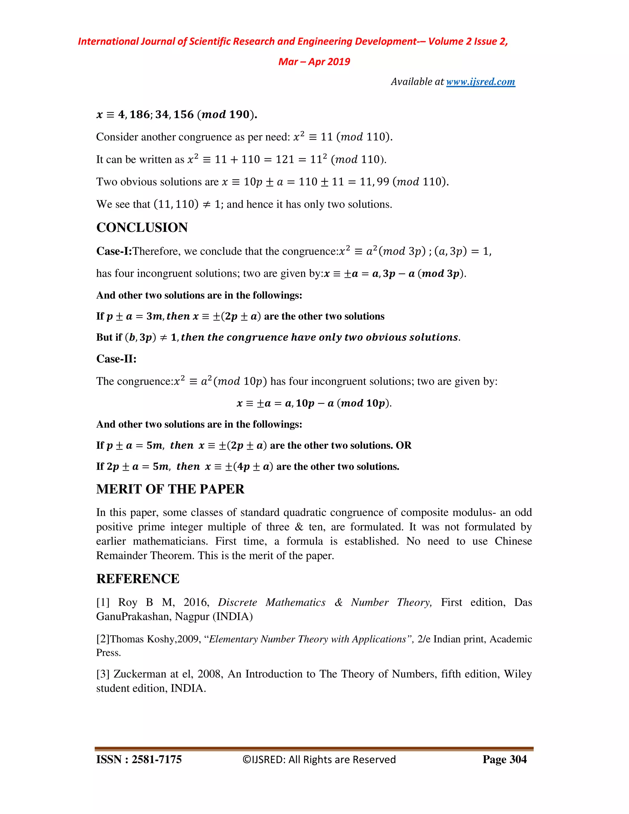 International Journal of Scientific Research and Engineering Development-– Volume 2 Issue 2,
Mar – Apr 2019
Available at www.ijsred.com
ISSN : 2581-7175 ©IJSRED: All Rights are Reserved Page 304
. ≡ 7, /6<; 07, /8< 345 /92 .
Consider another congruence as per need: ≡ 11 110 .
It can be written as ≡ 11 + 110 = 121 = 11 110).
Two obvious solutions are ≡ 10 ± = 110 ± 11 = 11, 99 110 .
We see that 11, 110 ≠ 1; and hence it has only two solutions.
CONCLUSION
Case-I:Therefore, we conclude that the congruence: ≡ 3 ; , 3 = 1,
has four incongruent solutions; two are given by:. ≡ ±= = =, 0> − = 345 0> .
And other two solutions are in the followings:
If > ± = = 03, ?@AB . ≡ ± 1> ± = are the other two solutions
But if C, 0> ≠ /, ?@AB ?@A D4BEFGABDA @=HA 4BIJ ?K4 4CHL4GM M4IG?L4BM.
Case-II:
The congruence: ≡ 10 has four incongruent solutions; two are given by:
. ≡ ±= = =, /2> − = 345 /2> .
And other two solutions are in the followings:
If > ± = = 83, ?@AB . ≡ ± 1> ± = are the other two solutions. OR
If 1> ± = = 83, ?@AB . ≡ ± 7> ± = are the other two solutions.
MERIT OF THE PAPER
In this paper, some classes of standard quadratic congruence of composite modulus- an odd
positive prime integer multiple of three & ten, are formulated. It was not formulated by
earlier mathematicians. First time, a formula is established. No need to use Chinese
Remainder Theorem. This is the merit of the paper.
REFERENCE
[1] Roy B M, 2016, Discrete Mathematics & Number Theory, First edition, Das
GanuPrakashan, Nagpur (INDIA)
[2]Thomas Koshy,2009, “Elementary Number Theory with Applications”, 2/e Indian print, Academic
Press.
[3] Zuckerman at el, 2008, An Introduction to The Theory of Numbers, fifth edition, Wiley
student edition, INDIA.
 