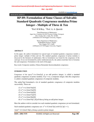 International Journal of Scientific Research and Engineering Development-– Volume 2 Issue 2,
Mar – Apr 2019
Available at www.ijsred.com
ISSN : 2581-7175 ©IJSRED: All Rights are Reserved Page 300
RP-89: Formulation of Some Classes of Solvable
Standard Quadratic Congruence moduloa Prime
Integer - Multiple of Three & Ten
1
Prof. B M Roy, 2
Prof. A. A. Qureshi
1
Head,Department of Mathematics
Jagat Arts, Commerce & I H P Science College, Goregaon
Dist. Gondia, M. S., India. Pin: 441801.
(Affiliated to R T M Nagpur University, Nagpur)
2
Head, Department of Mathematics
SindhuMahavidyalaya, Nagpur
Dist. Nagpur, M. S., India.
(Affiliated to R T M Nagpur University, Nagpur)
ABSTRACT
In this paper, the authors formulated two special types of standard quadratic congruence modulo a
prime integer- multiple of three and ten. The standard quadratic congruence of prime modulus is
discussed in the literature of mathematics. But no formulation was found for the congruence of the
said type. It was not formulated by earlier mathematicians.So, the authors tried their best to formulate
the said congruence. Formulation is the merit of the paper.
Key-words: Composite modulus, Chinese Remainder theorem,Quadratic congruence.
……………………………………………………………………………………………
INTRODUCTION
Congruence of the type: ≡ , p an odd positive integer, is called a standard
quadratic congruence of prime modulus. If = , a composite integer, then the congruence
is called a standard quadratic congruence of composite modulus.
The author1
had formulated a lot of standard quadratic congruence of composite modulus
successfully. Those are:
(1) ≡ 4 [4]
(2) ≡ 5 [5]
(3) ≡ 6 [6]
(4) ≡ 7 [7]
(5) ≡ 8 [8]
(6) ≡ 9 [9];all these p being an odd prime integer.
Here the authors wish to consider two such standard quadratic congruence yet not formulated.
Such standard quadratic congruence are: ≡ 3 , ℎ , 3 = 1;
And ≡ 10 , p being a positive prime integer.
RESEARCH ARTICLE OPEN ACCESS
 