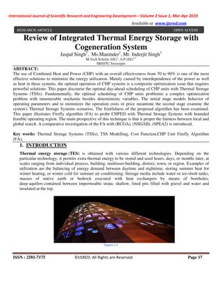 International Journal of Scientific Research and Engineering Development-– Volume 2 Issue 1, Mar-Apr 2019
Available at www.ijsred.com
ISSN : 2581-7175 ©IJSRED: All Rights are Reserved Page 17
Review of Integrated Thermal Energy Storage with
Cogeneration System
Jaspal Singh1
, Ms.Maninder2
, Mr. Inderjit Singh3
M.Tech Scholar (EE)1
,A.P (EE)2,3
SBSSTC Ferozepur
ABSTRACT:
The use of Combined Heat and Power (CHP) with an overall effectiveness from 70 to 90% is one of the most
effective solutions to minimize the energy utilization. Mainly caused by interdependence of the power as well
as heat in these systems, the optimal operation of CHP systems is a composite optimization issue that requires
powerful solutions. This paper discourse the optimal day-ahead scheduling of CHP units with Thermal Storage
Systems (TSSs). Fundamentally, the optimal scheduling of CHP units problemis a complex optimization
problem with innumerable stochastic besides deterministic variables. The initial stage models behavior of
operating parameters and to minimizes the operation costs or price meantime the second stage examine the
system's Thermal Storage Systems scenarios. The fruitfulness of the proposed algorithm has been examined.
This paper illustrates Firefly algorithm (FA) to probe CHPED with Thermal Storage Systems with bounded
feasible operating region. The main prospective of this technique is that it proper the fairness between local and
global search. A comparative investigation of the FA with (RCGA), (NSGAII), (SPEA2) is introduced.
Key words: Thermal Storage Systems (TSSs), TSS Modelling, Cost Function,CHP Unit Firefly Algorithm
(FA).
1. INTRODUCTION
Thermal energy storage (TES) is obtained with various different technologies. Depending on the
particular technology, it permits extra thermal energy to be stored and used hours, days, or months later, at
scales ranging from individual process, building, multiuser-building, district, town, or region. Examples of
utilization are the balancing of energy demand between daytime and nighttime, storing summer heat for
winter heating, or winter cold for summer air conditioning. Storage media include water or ice-slush tanks,
masses of native earth or bedrock executed with heat exchangers by means of boreholes,
deep aquifers contained between impermeable strata; shallow, lined pits filled with gravel and water and
insulated at the top.
Figure 1.1
RESEARCH ARTICLE OPEN ACCESS
 