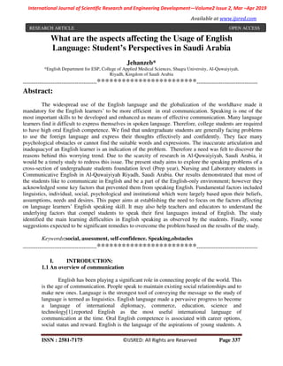ISSN : 2581-7175 ©IJSRED: All Rights are Reserved Page 337
International Journal of Scientific Research and Engineering Development—Volume2 Issue 2, Mar –Apr 2019
Available at www.ijsred.com
What are the aspects affecting the Usage of English
Language: Student’s Perspectives in Saudi Arabia
Jehanzeb*
*English Department for ESP, College of Applied Medical Sciences, Shaqra University, Al-Quwaiyiyah,
Riyadh, Kingdom of Saudi Arabia
----------------------------------------************************---------------------------------
Abstract:
The widespread use of the English language and the globalization of the worldhave made it
mandatory for the English learners’ to be more efficient in oral communication. Speaking is one of the
most important skills to be developed and enhanced as means of effective communication. Many language
learners find it difficult to express themselves in spoken language. Therefore, college students are required
to have high oral English competence. We find that undergraduate students are generally facing problems
to use the foreign language and express their thoughts effectively and confidently. They face many
psychological obstacles or cannot find the suitable words and expressions. The inaccurate articulation and
inadequacyof an English learner is an indication of the problem. Therefore a need was felt to discover the
reasons behind this worrying trend. Due to the scarcity of research in Al-Quwaiyiyah, Saudi Arabia, it
would be a timely study to redress this issue. The present study aims to explore the speaking problems of a
cross-section of undergraduate students foundation level (Prep year), Nursing and Laboratory students in
Communicative English in Al-Quwaiyiyah Riyadh, Saudi Arabia. Our results demonstrated that most of
the students like to communicate in English and be a part of the English-only environment; however they
acknowledged some key factors that prevented them from speaking English. Fundamental factors included
linguistics, individual, social, psychological and institutional which were largely based upon their beliefs,
assumptions, needs and desires. This paper aims at establishing the need to focus on the factors affecting
on language learners’ English speaking skill. It may also help teachers and educators to understand the
underlying factors that compel students to speak their first languages instead of English. The study
identified the main learning difficulties in English speaking as observed by the students. Finally, some
suggestions expected to be significant remedies to overcome the problem based on the results of the study.
Keywords:social, assessment, self-confidence. Speaking,obstacles
----------------------------------------************************---------------------------------
I. INTRODUCTION:
1.1 An overview of communication
English has been playing a significant role in connecting people of the world. This
is the age of communication. People speak to maintain existing social relationships and to
make new ones. Language is the strongest tool of conveying the message so the study of
language is termed as linguistics. English language made a pervasive progress to become
a language of international diplomacy, commerce, education, science and
technology[1].reported English as the most useful international language of
communication at the time. Oral English competence is associated with career options,
social status and reward. English is the language of the aspirations of young students. A
RESEARCH ARTICLE OPEN ACCESS
 