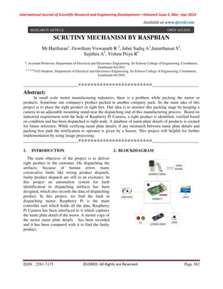 International Journal of Scientific Research and Engineering Development—Volume2 Issue 2, Mar –Apr 2019
Available at www.ijsred.com
ISSN : 2581-7175 ©IJSRED: All Rights are Reserved Page 362
SCRUTINY MECHANISM BY RASPBIAN
Mr.Hariharan1
, Gowtham Viswanath R 2
, Jaber Sadiq A3
,Janarthanan S4
,
Sujithra A5
, Vishnu Priya R6
1
( Assistant Professor, Department of Electrical and Electronics Engineering, Sri Eshwar College of Engineering, Coimbatore,
Tamilnadu-641202)
2,3, 4,5,6
(UG Students, Department of Electrical and Electronics Engineering, Sri Eshwar College of Engineering, Coimbatore,
Tamilnadu-641202)
----------------------------------------************************----------------------------------
Abstract:
In small scale motor manufacturing industries, there is a problem while packing the motor or
products. Sometime one company's product packed in another company pack. So the main idea of this
project is to place the right product in right box. Our idea is to monitor this packing stage by keeping a
camera in an adjustable mounting stand near the dispatching end of this manufacturing process. Based on
industrial requirement with the help of Raspberry Pi Camera, a right product is identified, verified based
on condition and has been dispatched to right node. A database of name plate details of products is created
for future reference. While verifying name plate details, if any mismatch between name plate details and
packing box path the notification to operator is given by a buzzer. This project will helpful for further
implementation by using image processing.
----------------------------------------************************----------------------------------
1. INTRODUCTION
The main objective of the project is to deliver
right product to the customer. On dispatching the
artifacts, because of human errors many
consecutive faults like wrong product dispatch,
faulty product dispatch are still in an existence. In
this project an automation system for fault
identification in dispatching artifacts has been
designed, which also records the data of dispatching
product. In this project, we find the fault in
dispatching motor. Raspberry Pi is the main
controller unit which holds all the data, Raspberry
Pi Camera has been interfaced to it which captures
the name plate detail of the motor. A master copy of
the motor name plate details has been recorded
and it has been compared with it to find the faulty
product.
2. BLOCKDIAGRAM
RESEARCH ARTICLE OPEN ACCESS
 