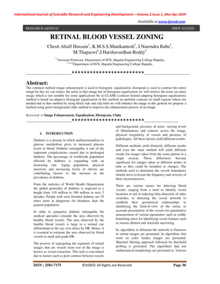 International Journal of Scientific Research and Engineering Development-– Volume 2 Issue 1, Mar-Apr 2019
Available at www.ijsred.com
ISSN : 2581-7175 ©IJSRED: All Rights are Reserved Page 30
RETINAL BLOOD VESSEL ZONING
Chesti Altaff Hussain1
, K.M.S.S.Manikantesh2
, J.Narendra Babu3
,
M.Thapaswi4
,J.Harshavardhan Reddy5
*1
Assistant Professor, Department of ECE, Bapatla Engineering College Bapatla,
2,3,4,5
Department of ECE, Bapatla Engineering College Bapatla,
----------------------------------------************************----------------------------------------
Abstract:
The common method image enhancement is used in histogram equalization .histogram is used to contrast the entire
image by this we can reduce the noise in that image but in histogram equalization we will remove the noise on entire
image which is not suitable for some applications bit in CLAHE (contrast limited adapting histogram equalization)
method is based on adaptive histogram equalization in this method we perform contrast on small regions where our
needed and in thus method by using block side and clip limit we will enhance the image in this general we propose a
method using green background clahe method to improve the enhancement process of an image.
Keywords — Image Enhancement, Equalization, Histogram, Clahe
----------------------------------------************************------------------------------
1. INTRODUCTION
Diabetes is a disease in which malfunctionalities in
glucose metabolism gives to increased glucose
levels in blood. Diabetic retinopathy is one of the
important complications caused due to prolonged
diabetes. The percentage of worldwide population
affected by diabetes is expanding with an
increasing rate. Aging population, physical
inactivity and increasing levels of obesity are
contributing factors to the increase in the
prevalence of diabetes.
From the statistics of World Health Organization
the global generality of diabetes is expected to a
height from 130 million to 300 million in next 2
decades. People with semi finished diabetes are 25
times more at dangerous for blindness than the
general population.
In order to categorise diabetic retinopathy the
medical specialist consider the area observed by
healthy blood vessels. The area observed by the
healthy blood vessels is large in a normal eye
differentiate to the eye over down by DR. Hence, it
is essential to estimate the area observed by blood
vessels to mark and grade DR.
The process of segregating the segments of retinal
images that are vessels from rest of the image is
known as vessel extraction. This task is convoluted
due to factors such as poor contrast between vessels
and background, presence of noise, varying levels
of illuminations and contrast across the image,
physical irregularity of vessels and presence of
pathologies. All these factors yield different results.
Different methods yield distinctly different results
and even the same method will yield different
results for images taken from the same patient in a
single session. These differences become
significant for images taken at different points in
time as they could be mistaken as changes. The
methods used to determine the vessels boundaries
should strive to lessen the frequency and severity of
these inconsistencies.
There are various causes for detecting blood
vessels, ranging from a need to identify vessel
locations to aid in reducing false-detection of other
scratches, to detecting the vessel network to
establish their geometrical relationships or
identifying the field-of-view of the retina, to
accurate presentation of the vessels for quantitative
measurement of various parameters such as width,
branching ratios for identifying vessel features such
as venous dilation and arteriolar narrowing.
In, algorithms to delineate the network in fluoresce
in retinal images are presented. In algorithms that
work on color fundus images are presented.
Matched filtering approach followed by threshold
probing is presented. The algorithms that use
mathematical morphology are presented in. Various
RESEARCH ARTICLE OPEN ACCESS
 