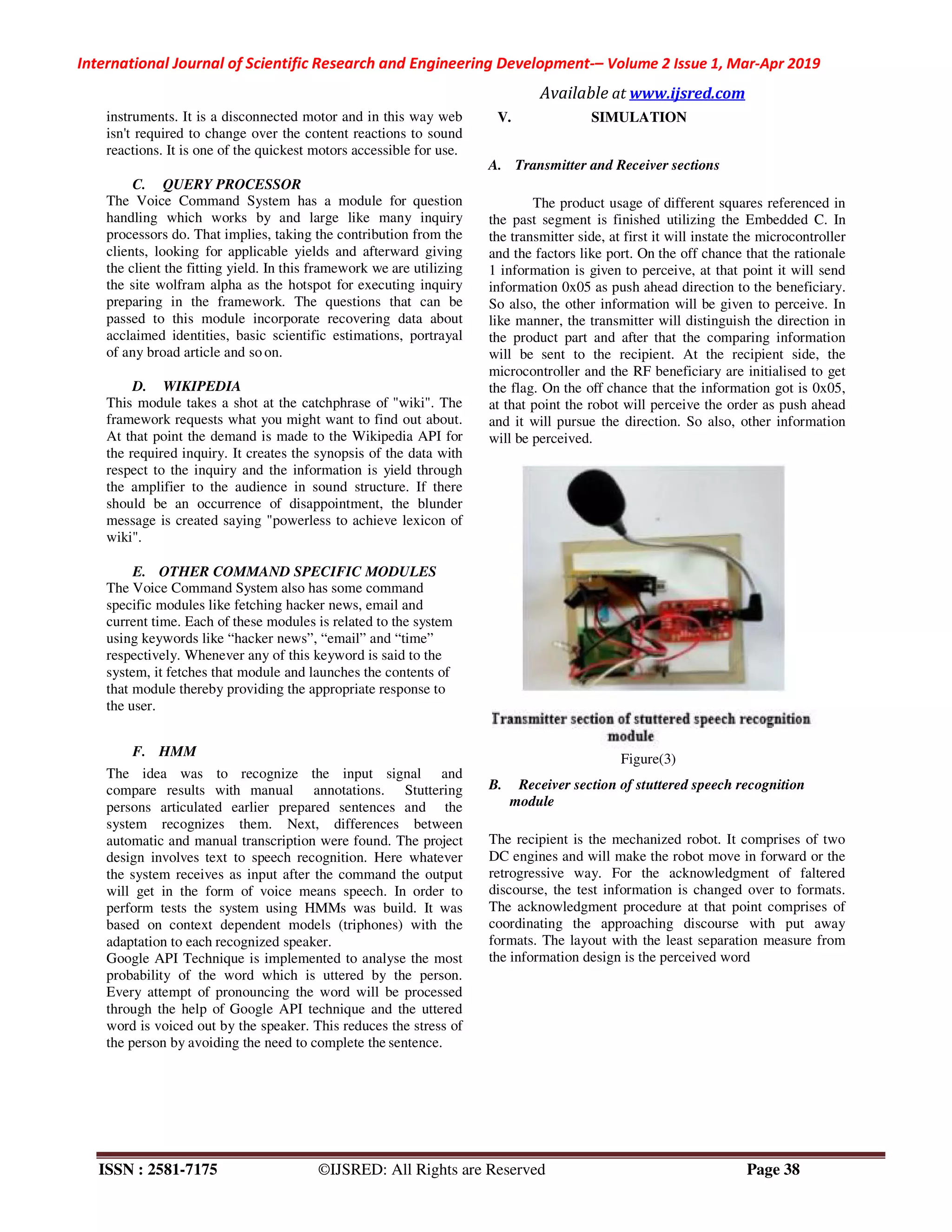 International Journal of Scientific Research and Engineering Development-– Volume 2 Issue 1, Mar-Apr 2019
Available at www.ijsred.com
ISSN : 2581-7175 ©IJSRED: All Rights are Reserved Page 38
instruments. It is a disconnected motor and in this way web
isn't required to change over the content reactions to sound
reactions. It is one of the quickest motors accessible for use.
C. QUERY PROCESSOR
The Voice Command System has a module for question
handling which works by and large like many inquiry
processors do. That implies, taking the contribution from the
clients, looking for applicable yields and afterward giving
the client the fitting yield. In this framework we are utilizing
the site wolfram alpha as the hotspot for executing inquiry
preparing in the framework. The questions that can be
passed to this module incorporate recovering data about
acclaimed identities, basic scientific estimations, portrayal
of any broad article and so on.
D. WIKIPEDIA
This module takes a shot at the catchphrase of "wiki". The
framework requests what you might want to find out about.
At that point the demand is made to the Wikipedia API for
the required inquiry. It creates the synopsis of the data with
respect to the inquiry and the information is yield through
the amplifier to the audience in sound structure. If there
should be an occurrence of disappointment, the blunder
message is created saying "powerless to achieve lexicon of
wiki".
E. OTHER COMMAND SPECIFIC MODULES
The Voice Command System also has some command
specific modules like fetching hacker news, email and
current time. Each of these modules is related to the system
using keywords like “hacker news”, “email” and “time”
respectively. Whenever any of this keyword is said to the
system, it fetches that module and launches the contents of
that module thereby providing the appropriate response to
the user.
F. HMM
The idea was to recognize the input signal and
compare results with manual annotations. Stuttering
persons articulated earlier prepared sentences and the
system recognizes them. Next, differences between
automatic and manual transcription were found. The project
design involves text to speech recognition. Here whatever
the system receives as input after the command the output
will get in the form of voice means speech. In order to
perform tests the system using HMMs was build. It was
based on context dependent models (triphones) with the
adaptation to each recognized speaker.
Google API Technique is implemented to analyse the most
probability of the word which is uttered by the person.
Every attempt of pronouncing the word will be processed
through the help of Google API technique and the uttered
word is voiced out by the speaker. This reduces the stress of
the person by avoiding the need to complete the sentence.
V. SIMULATION
A. Transmitter and Receiver sections
The product usage of different squares referenced in
the past segment is finished utilizing the Embedded C. In
the transmitter side, at first it will instate the microcontroller
and the factors like port. On the off chance that the rationale
1 information is given to perceive, at that point it will send
information 0x05 as push ahead direction to the beneficiary.
So also, the other information will be given to perceive. In
like manner, the transmitter will distinguish the direction in
the product part and after that the comparing information
will be sent to the recipient. At the recipient side, the
microcontroller and the RF beneficiary are initialised to get
the flag. On the off chance that the information got is 0x05,
at that point the robot will perceive the order as push ahead
and it will pursue the direction. So also, other information
will be perceived.
Figure(3)
B. Receiver section of stuttered speech recognition
module
The recipient is the mechanized robot. It comprises of two
DC engines and will make the robot move in forward or the
retrogressive way. For the acknowledgment of faltered
discourse, the test information is changed over to formats.
The acknowledgment procedure at that point comprises of
coordinating the approaching discourse with put away
formats. The layout with the least separation measure from
the information design is the perceived word
 