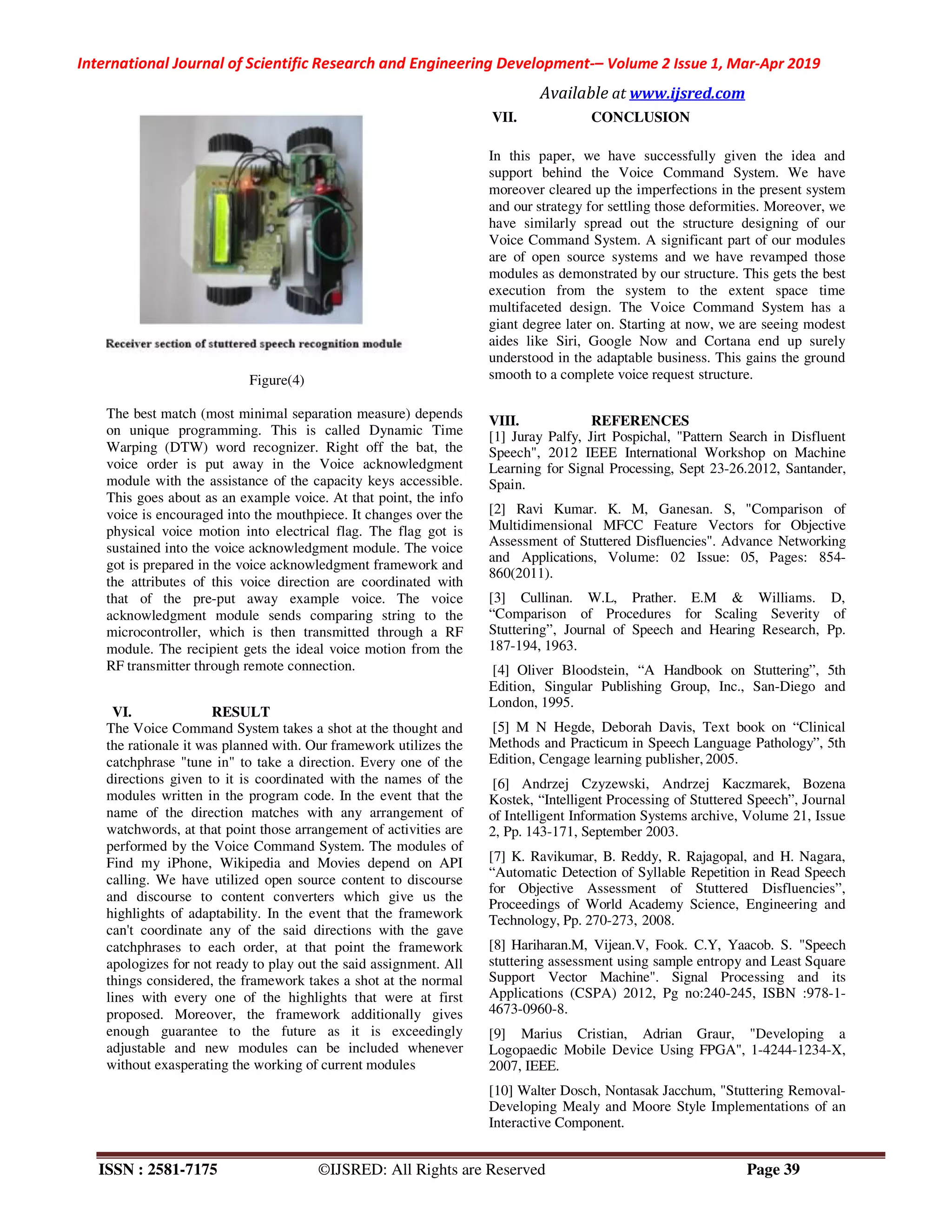 International Journal of Scientific Research and Engineering Development-– Volume 2 Issue 1, Mar-Apr 2019
Available at www.ijsred.com
ISSN : 2581-7175 ©IJSRED: All Rights are Reserved Page 39
Figure(4)
The best match (most minimal separation measure) depends
on unique programming. This is called Dynamic Time
Warping (DTW) word recognizer. Right off the bat, the
voice order is put away in the Voice acknowledgment
module with the assistance of the capacity keys accessible.
This goes about as an example voice. At that point, the info
voice is encouraged into the mouthpiece. It changes over the
physical voice motion into electrical flag. The flag got is
sustained into the voice acknowledgment module. The voice
got is prepared in the voice acknowledgment framework and
the attributes of this voice direction are coordinated with
that of the pre-put away example voice. The voice
acknowledgment module sends comparing string to the
microcontroller, which is then transmitted through a RF
module. The recipient gets the ideal voice motion from the
RF transmitter through remote connection.
VI. RESULT
The Voice Command System takes a shot at the thought and
the rationale it was planned with. Our framework utilizes the
catchphrase "tune in" to take a direction. Every one of the
directions given to it is coordinated with the names of the
modules written in the program code. In the event that the
name of the direction matches with any arrangement of
watchwords, at that point those arrangement of activities are
performed by the Voice Command System. The modules of
Find my iPhone, Wikipedia and Movies depend on API
calling. We have utilized open source content to discourse
and discourse to content converters which give us the
highlights of adaptability. In the event that the framework
can't coordinate any of the said directions with the gave
catchphrases to each order, at that point the framework
apologizes for not ready to play out the said assignment. All
things considered, the framework takes a shot at the normal
lines with every one of the highlights that were at first
proposed. Moreover, the framework additionally gives
enough guarantee to the future as it is exceedingly
adjustable and new modules can be included whenever
without exasperating the working of current modules
VII. CONCLUSION
In this paper, we have successfully given the idea and
support behind the Voice Command System. We have
moreover cleared up the imperfections in the present system
and our strategy for settling those deformities. Moreover, we
have similarly spread out the structure designing of our
Voice Command System. A significant part of our modules
are of open source systems and we have revamped those
modules as demonstrated by our structure. This gets the best
execution from the system to the extent space time
multifaceted design. The Voice Command System has a
giant degree later on. Starting at now, we are seeing modest
aides like Siri, Google Now and Cortana end up surely
understood in the adaptable business. This gains the ground
smooth to a complete voice request structure.
VIII. REFERENCES
[1] Juray Palfy, Jirt Pospichal, "Pattern Search in Disfluent
Speech", 2012 IEEE International Workshop on Machine
Learning for Signal Processing, Sept 23-26.2012, Santander,
Spain.
[2] Ravi Kumar. K. M, Ganesan. S, "Comparison of
Multidimensional MFCC Feature Vectors for Objective
Assessment of Stuttered Disfluencies". Advance Networking
and Applications, Volume: 02 Issue: 05, Pages: 854-
860(2011).
[3] Cullinan. W.L, Prather. E.M & Williams. D,
“Comparison of Procedures for Scaling Severity of
Stuttering”, Journal of Speech and Hearing Research, Pp.
187-194, 1963.
[4] Oliver Bloodstein, “A Handbook on Stuttering”, 5th
Edition, Singular Publishing Group, Inc., San-Diego and
London, 1995.
[5] M N Hegde, Deborah Davis, Text book on “Clinical
Methods and Practicum in Speech Language Pathology”, 5th
Edition, Cengage learning publisher, 2005.
[6] Andrzej Czyzewski, Andrzej Kaczmarek, Bozena
Kostek, “Intelligent Processing of Stuttered Speech”, Journal
of Intelligent Information Systems archive, Volume 21, Issue
2, Pp. 143-171, September 2003.
[7] K. Ravikumar, B. Reddy, R. Rajagopal, and H. Nagara,
“Automatic Detection of Syllable Repetition in Read Speech
for Objective Assessment of Stuttered Disfluencies”,
Proceedings of World Academy Science, Engineering and
Technology, Pp. 270-273, 2008.
[8] Hariharan.M, Vijean.V, Fook. C.Y, Yaacob. S. "Speech
stuttering assessment using sample entropy and Least Square
Support Vector Machine". Signal Processing and its
Applications (CSPA) 2012, Pg no:240-245, ISBN :978-1-
4673-0960-8.
[9] Marius Cristian, Adrian Graur, "Developing a
Logopaedic Mobile Device Using FPGA", 1-4244-1234-X,
2007, IEEE.
[10] Walter Dosch, Nontasak Jacchum, "Stuttering Removal-
Developing Mealy and Moore Style Implementations of an
Interactive Component.
 