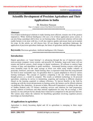 International Journal of Scientific Research and Engineering Development-– Volume2 Issue 2, Mar –Apr 2019
Available at www.ijsred.com
ISSN : 2581-7175 ©IJSRED:All Rights are Reserved Page 475
Scientific Development of Precision Agriculture and Their
Applications in India
Dr. Ritushree Narayan
Dept. of computer science,Usha Martin University,Ranchi.
------------------------------------------************************---------------------------------
Abstract:
Use of latest technological solutions to make farming more efficient, remains one of the greatest
imperatives. While Artificial Intelligence (AI) sees a lot of direct application across sectors, it
can also bring a paradigm shift in how we see farming today. AI-powered solutions will not only
enable farmers to do more with less, it will also improve quality and ensure faster go-to-market
for crops. In this article, we will discuss how AI can change the agriculture landscape, the
application of precision agriculture landscape, the future of agriculture and the challenges ahead.
Keywords: Precision agriculture, Artificial intelligence (AI), Farmers.
------------------------------------------************************--------------------------------
Introduction:
Digital agriculture—or “smart farming”—is advancing through the use of improved sensors,
more-accurate computer vision systems, and powerful AI. Someday, large-scale farms will use
remote and built-in sensors, cloud storage in digital warehouses, AI software to analyze huge
volumes of data, and algorithms to guide machinery. Automated farming systems could grow
more bountiful crops on the same acreage at lower cost while using smaller volumes of
pesticides, fertilizers, and water. Smart farming, then, is expected to help meet the rising demand
for food in more sustainable ways. In agriculture there is a quick adaptation to AI in its various
farming techniques. The concept of cognitive computing is the one which imitates human
thought process as a model in computer. This results as turbulent technology in AI powered
agriculture, rendering its service in interpreting, acquiring and reacting to different situations
(based on the learning acquired) to enhance efficiency. To harvest benefits in the field by
catching up with the recent advancements in farming sector, the farmers can be offered solutions
via platforms like chatterbox. At present in India, Microsoft Corporation is working in the state
of Andhra Pradesh with 175 farmers rendering services and solutions for land preparation,
sowing, addition of fertilizers and other nutrient supplements for crop. On an average, a 30%
increase in crop yield per ha has already been witnessed in comparison to the previous harvests.
The various areas where the solutions for benefitting agriculture involving cognition possess
knowledge are furnished below.
AI applications in agriculture
Agriculture is slowly becoming digital and AI in agriculture is emerging in three major
categories
RESEARCH ARTICLE OPEN ACCESS
 